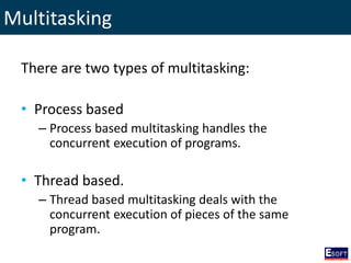 Multitasking
There are two types of multitasking:
• Process based
– Process based multitasking handles the
concurrent execution of programs.
• Thread based.
– Thread based multitasking deals with the
concurrent execution of pieces of the same
program.
 