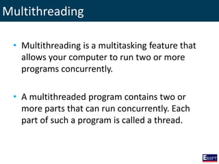 Multithreading
• Multithreading is a multitasking feature that
allows your computer to run two or more
programs concurrently.
• A multithreaded program contains two or
more parts that can run concurrently. Each
part of such a program is called a thread.
 