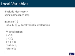 Local Variables
#include <iostream>
using namespace std;
int main () {
int a, b, c; // Local variable declaration
// Initialization
a =10;
b =20;
c = a + b;
cout << c;
return 0;
}
 