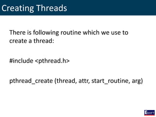 Creating Threads
There is following routine which we use to
create a thread:
#include <pthread.h>
pthread_create (thread, attr, start_routine, arg)
 