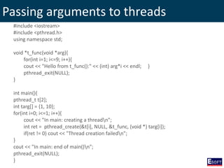 Passing arguments to threads
#include <iostream>
#include <pthread.h>
using namespace std;
void *t_func(void *arg){
for(int i=1; i<=9; i++){
cout << "Hello from t_func():" << (int) arg*i << endl; }
pthread_exit(NULL);
}
int main(){
pthread_t t[2];
int targ[] = {1, 10};
for(int i=0; i<=1; i++){
cout << "In main: creating a threadn";
int ret = pthread_create(&t[i], NULL, &t_func, (void *) targ[i]);
if(ret != 0) cout << "Thread creation failedn";
}
cout << "In main: end of main()n";
pthread_exit(NULL);
}
 