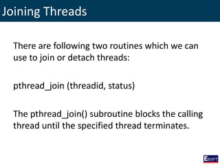 Joining Threads
There are following two routines which we can
use to join or detach threads:
pthread_join (threadid, status)
The pthread_join() subroutine blocks the calling
thread until the specified thread terminates.
 