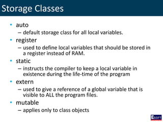 Storage Classes
• auto
– default storage class for all local variables.
• register
– used to define local variables that should be stored in
a register instead of RAM.
• static
– instructs the compiler to keep a local variable in
existence during the life-time of the program
• extern
– used to give a reference of a global variable that is
visible to ALL the program files.
• mutable
– applies only to class objects
 