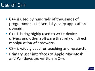 Use of C++
• C++ is used by hundreds of thousands of
programmers in essentially every application
domain.
• C++ is being highly used to write device
drivers and other software that rely on direct
manipulation of hardware.
• C++ is widely used for teaching and research.
• Primary user interfaces of Apple Macintosh
and Windows are written in C++.
 