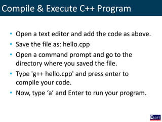 Compile & Execute C++ Program
• Open a text editor and add the code as above.
• Save the file as: hello.cpp
• Open a command prompt and go to the
directory where you saved the file.
• Type 'g++ hello.cpp' and press enter to
compile your code.
• Now, type ‘a’ and Enter to run your program.
 