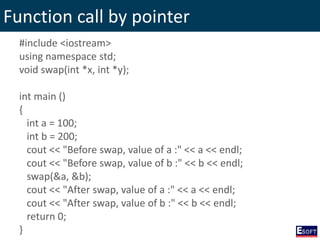 Function call by pointer
#include <iostream>
using namespace std;
void swap(int *x, int *y);
int main ()
{
int a = 100;
int b = 200;
cout << "Before swap, value of a :" << a << endl;
cout << "Before swap, value of b :" << b << endl;
swap(&a, &b);
cout << "After swap, value of a :" << a << endl;
cout << "After swap, value of b :" << b << endl;
return 0;
}
 