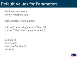 Default Values for Parameters
#include <iostream>
using namespace std;
void welcome(string name);
void welcome(string name = "Guest"){
cout << "Welcome " << name << endl;
}
int main(){
welcome();
welcome("Roshan");
return 0;
}
 