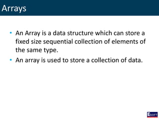 Arrays
• An Array is a data structure which can store a
fixed size sequential collection of elements of
the same type.
• An array is used to store a collection of data.
 