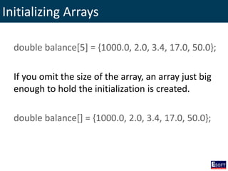 Initializing Arrays
double balance[5] = {1000.0, 2.0, 3.4, 17.0, 50.0};
If you omit the size of the array, an array just big
enough to hold the initialization is created.
double balance[] = {1000.0, 2.0, 3.4, 17.0, 50.0};
 