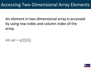 Accessing Two-Dimensional Array Elements
An element in two dimensional array is accessed
by using row index and column index of the
array.
int val = a[2][3];
 