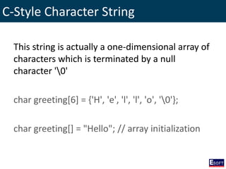 C-Style Character String
This string is actually a one-dimensional array of
characters which is terminated by a null
character '0'
char greeting[6] = {'H', 'e', 'l', 'l', 'o', '0'};
char greeting[] = "Hello"; // array initialization
 