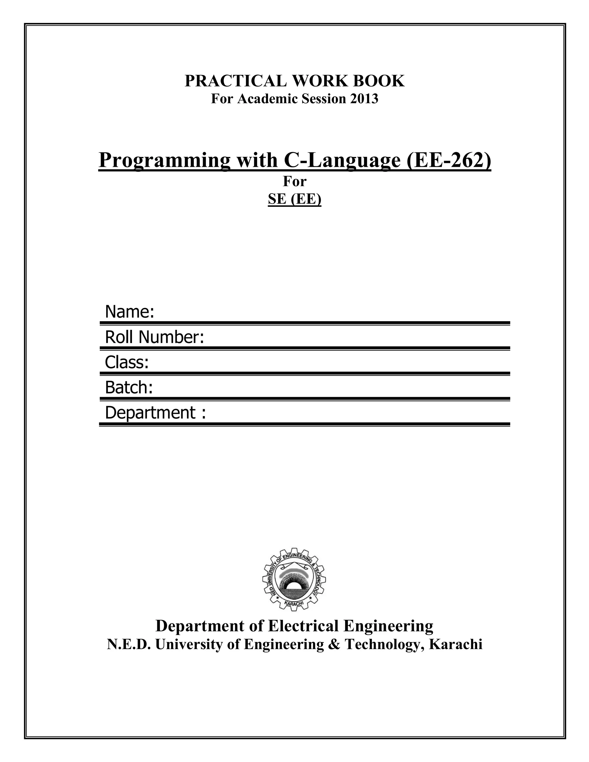 PRACTICAL WORK BOOK
For Academic Session 2013
Programming with C-Language (EE-262)
For
SE (EE)
Name:
Roll Number:
Class:
Batch:
Department :
Department of Electrical Engineering
N.E.D. University of Engineering & Technology, Karachi
 
