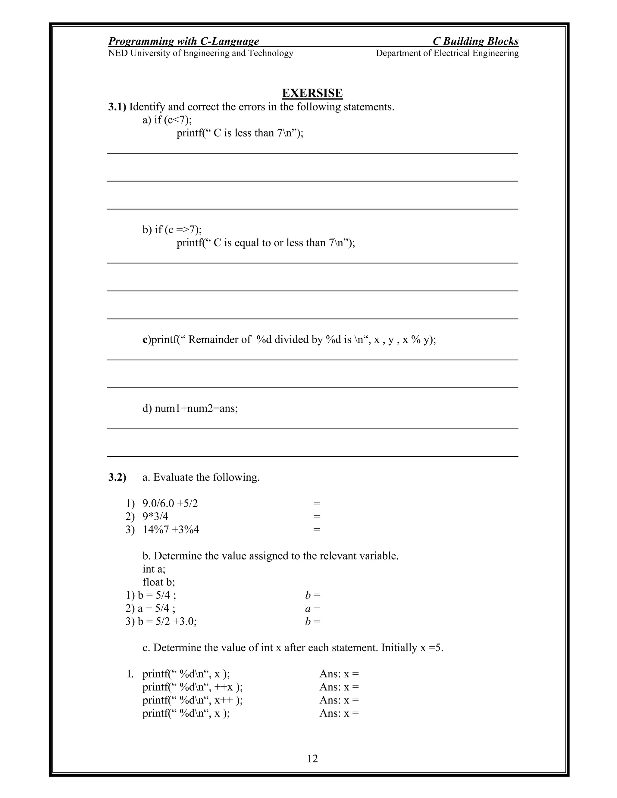 Programming with C-Language C Building Blocks
NED University of Engineering and Technology Department of Electrical Engineering
12
EXERSISE
3.1) Identify and correct the errors in the following statements.
a) if (c<7);
printf( C is less than 7n );
b) if (c =>7);
printf( C is equal to or less than 7n );
c)printf( Remainder of %d divided by %d is n , x , y , x % y);
d) num1+num2=ans;
3.2) a. Evaluate the following.
1) 9.0/6.0 +5/2 =
2) 9*3/4 =
3) 14%7 +3%4 =
b. Determine the value assigned to the relevant variable.
int a;
float b;
1) b = 5/4 ; b =
2) a = 5/4 ; a =
3) b = 5/2 +3.0; b =
c. Determine the value of int x after each statement. Initially x =5.
I. printf( %dn , x ); Ans: x =
printf( %dn , ++x ); Ans: x =
printf( %dn , x++ ); Ans: x =
printf( %dn , x ); Ans: x =
 