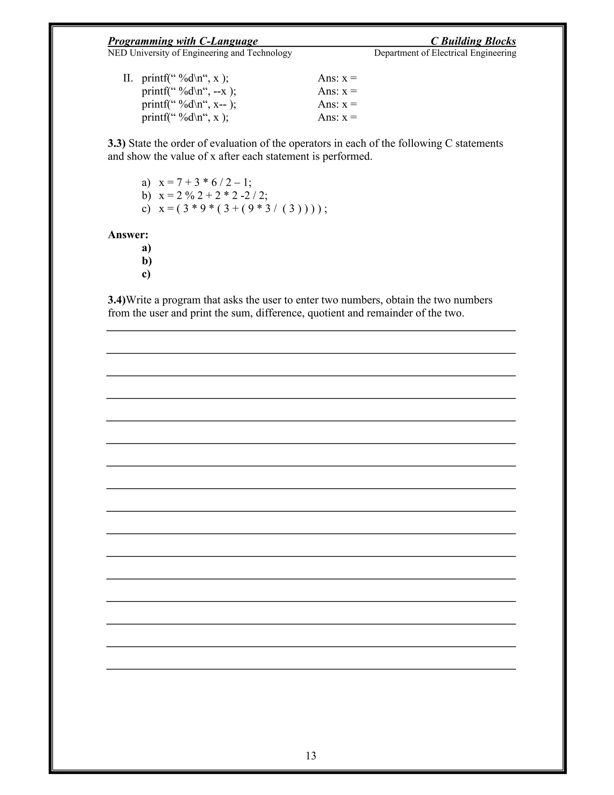 Programming with C-Language C Building Blocks
NED University of Engineering and Technology Department of Electrical Engineering
13
II. printf( %dn , x ); Ans: x =
printf( %dn , --x ); Ans: x =
printf( %dn , x-- ); Ans: x =
printf( %dn , x ); Ans: x =
3.3) State the order of evaluation of the operators in each of the following C statements
and show the value of x after each statement is performed.
a) x = 7 + 3 * 6 / 2 1;
b) x = 2 % 2 + 2 * 2 -2 / 2;
c) x = ( 3 * 9 * ( 3 + ( 9 * 3 / ( 3 ) ) ) ) ;
Answer:
a)
b)
c)
3.4)Write a program that asks the user to enter two numbers, obtain the two numbers
from the user and print the sum, difference, quotient and remainder of the two.
 