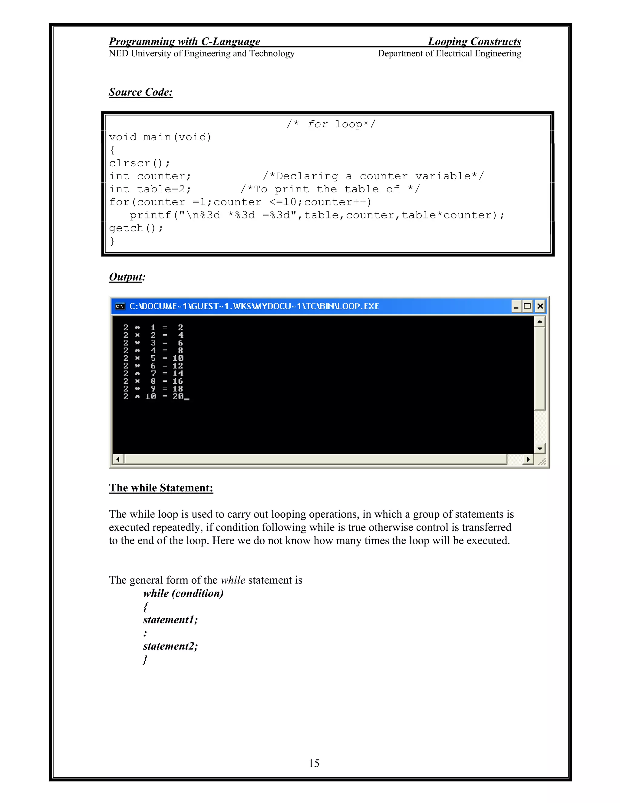 Programming with C-Language Looping Constructs
NED University of Engineering and Technology Department of Electrical Engineering
15
Source Code:
/* for loop*/
void main(void)
{
clrscr();
int counter; /*Declaring a counter variable*/
int table=2; /*To print the table of */
for(counter =1;counter <=10;counter++)
printf("n%3d *%3d =%3d",table,counter,table*counter);
getch();
}
Output:
The while Statement:
The while loop is used to carry out looping operations, in which a group of statements is
executed repeatedly, if condition following while is true otherwise control is transferred
to the end of the loop. Here we do not know how many times the loop will be executed.
The general form of the while statement is
while (condition)
{
statement1;
:
statement2;
}
 