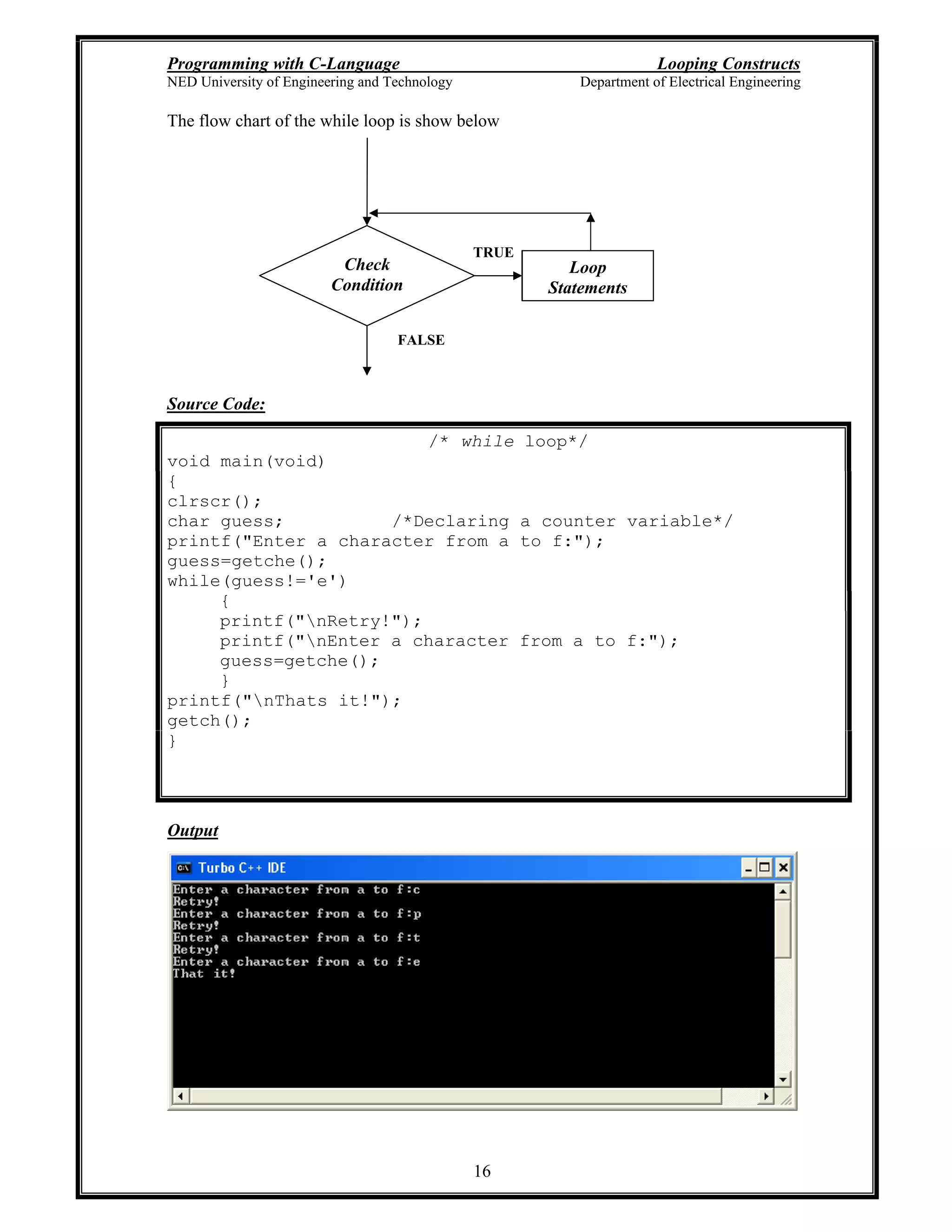 Programming with C-Language Looping Constructs
NED University of Engineering and Technology Department of Electrical Engineering
16
The flow chart of the while loop is show below
Source Code:
/* while loop*/
void main(void)
{
clrscr();
char guess; /*Declaring a counter variable*/
printf("Enter a character from a to f:");
guess=getche();
while(guess!='e')
{
printf("nRetry!");
printf("nEnter a character from a to f:");
guess=getche();
}
printf("nThats it!");
getch();
}
Output
Check
Condition
Loop
Statements
TRUE
FALSE
 
