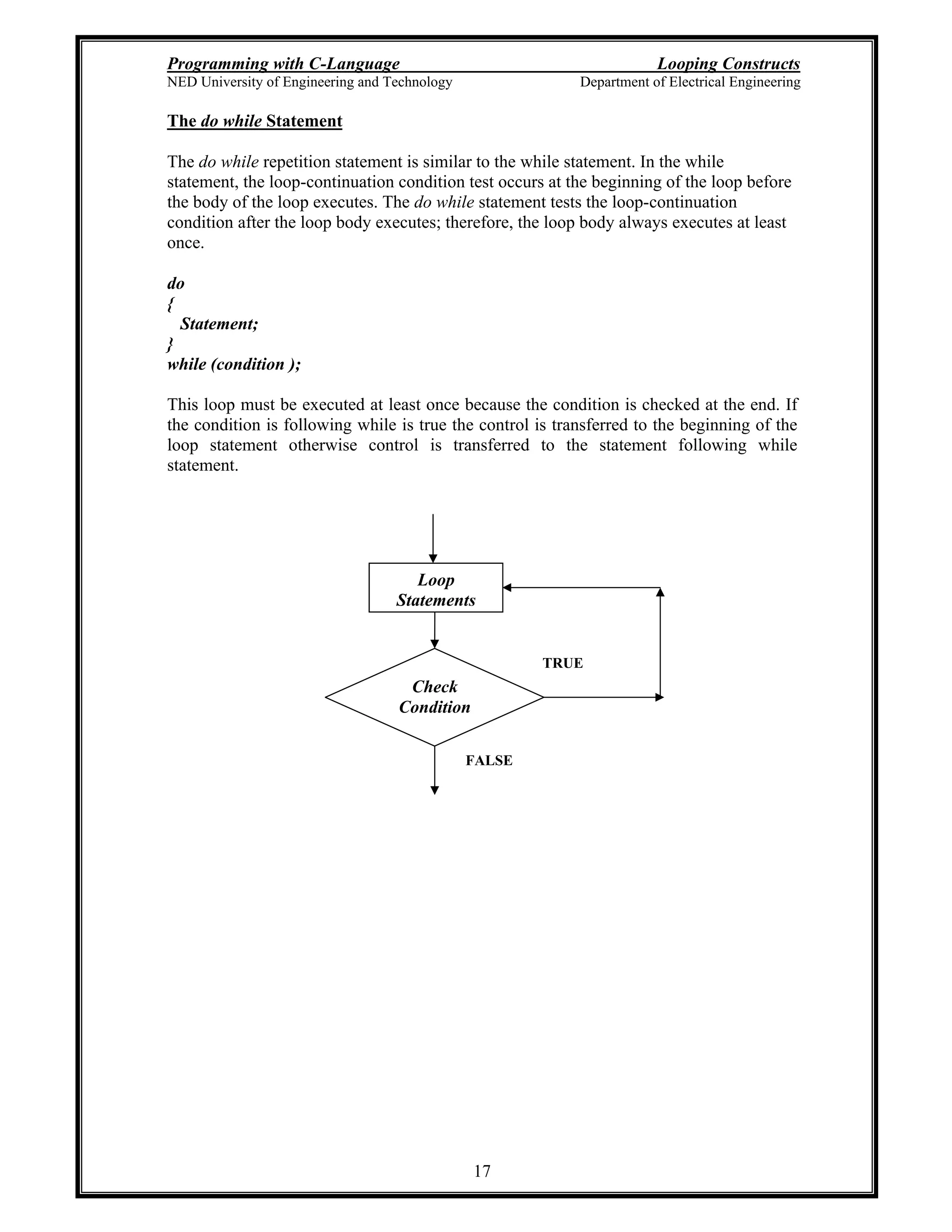 Programming with C-Language Looping Constructs
NED University of Engineering and Technology Department of Electrical Engineering
17
The do while Statement
The do while repetition statement is similar to the while statement. In the while
statement, the loop-continuation condition test occurs at the beginning of the loop before
the body of the loop executes. The do while statement tests the loop-continuation
condition after the loop body executes; therefore, the loop body always executes at least
once.
do
{
Statement;
}
while (condition );
This loop must be executed at least once because the condition is checked at the end. If
the condition is following while is true the control is transferred to the beginning of the
loop statement otherwise control is transferred to the statement following while
statement.
Check
Condition
Loop
Statements
TRUE
FALSE
 