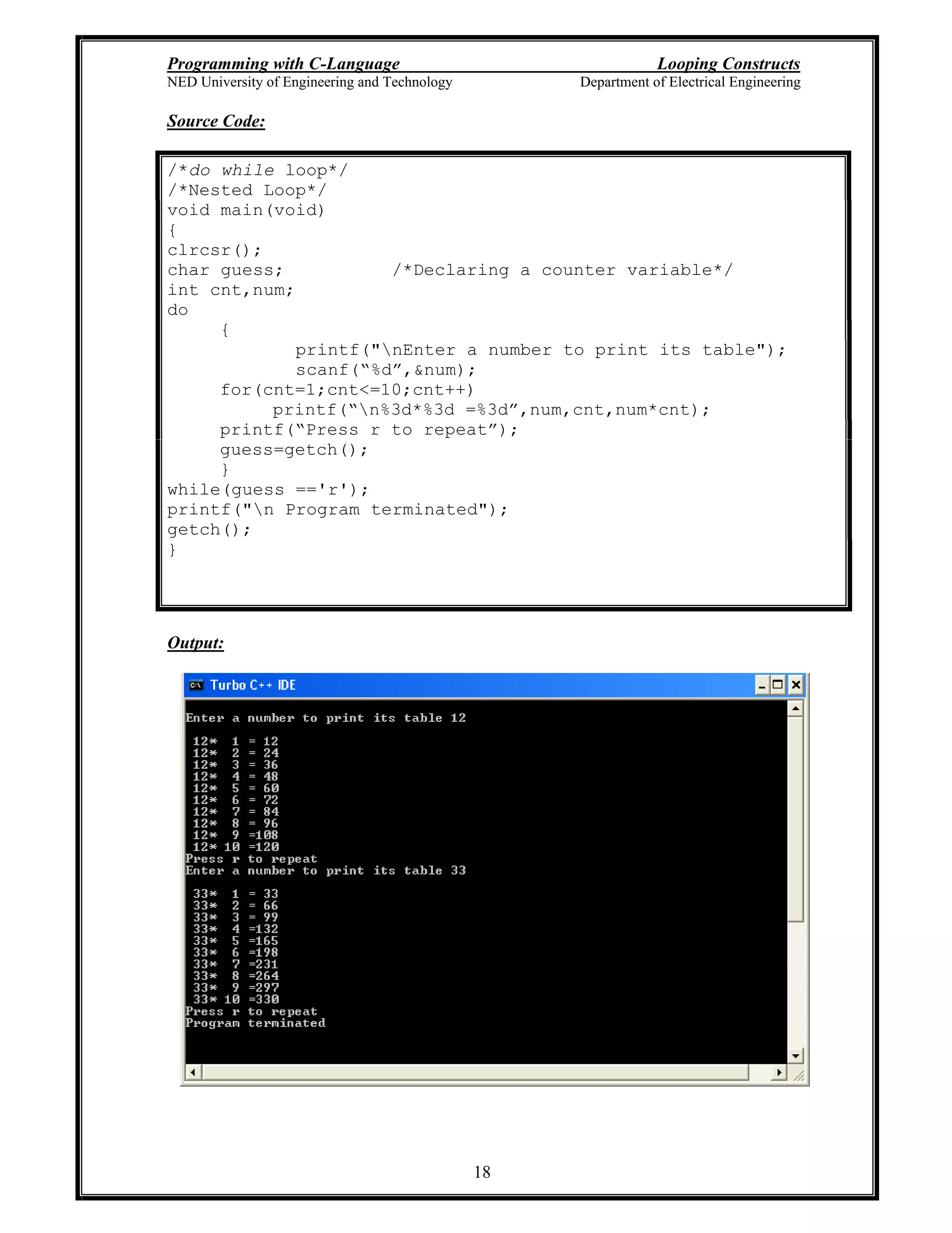Programming with C-Language Looping Constructs
NED University of Engineering and Technology Department of Electrical Engineering
18
Source Code:
/*do while loop*/
/*Nested Loop*/
void main(void)
{
clrcsr();
char guess; /*Declaring a counter variable*/
int cnt,num;
do
{
printf("nEnter a number to print its table");
scanf( %d ,&num);
for(cnt=1;cnt<=10;cnt++)
printf( n%3d*%3d =%3d ,num,cnt,num*cnt);
printf( Press r to repeat );
guess=getch();
}
while(guess =='r');
printf("n Program terminated");
getch();
}
Output:
 