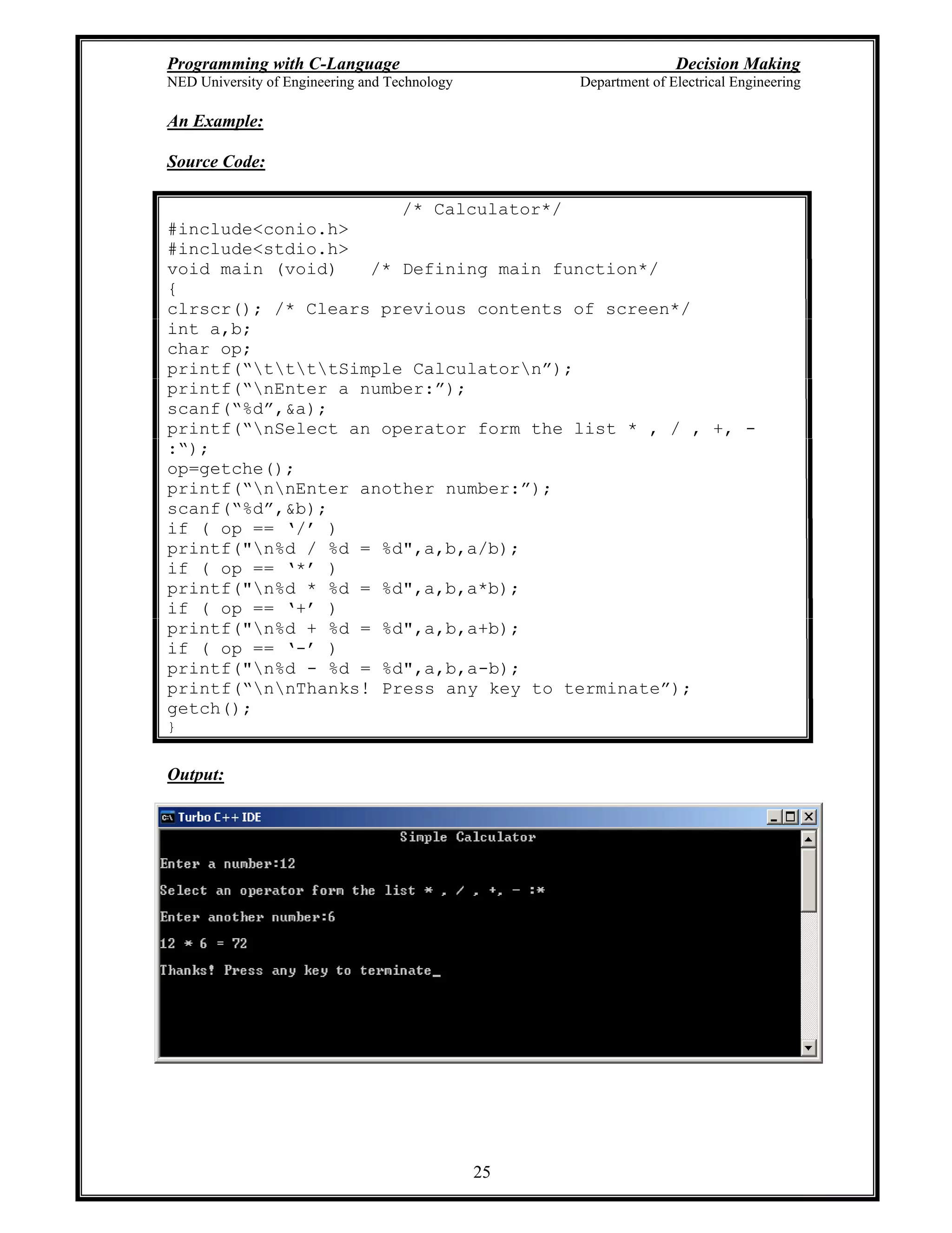 Programming with C-Language Decision Making
NED University of Engineering and Technology Department of Electrical Engineering
25
An Example:
Source Code:
/* Calculator*/
#include<conio.h>
#include<stdio.h>
void main (void) /* Defining main function*/
{
clrscr(); /* Clears previous contents of screen*/
int a,b;
char op;
printf( ttttSimple Calculatorn );
printf( nEnter a number: );
scanf( %d ,&a);
printf( nSelect an operator form the list * , / , +, -
: );
op=getche();
printf( nnEnter another number: );
scanf( %d ,&b);
if ( op == / )
printf("n%d / %d = %d",a,b,a/b);
if ( op == * )
printf("n%d * %d = %d",a,b,a*b);
if ( op == + )
printf("n%d + %d = %d",a,b,a+b);
if ( op == - )
printf("n%d - %d = %d",a,b,a-b);
printf( nnThanks! Press any key to terminate );
getch();
}
Output:
 
