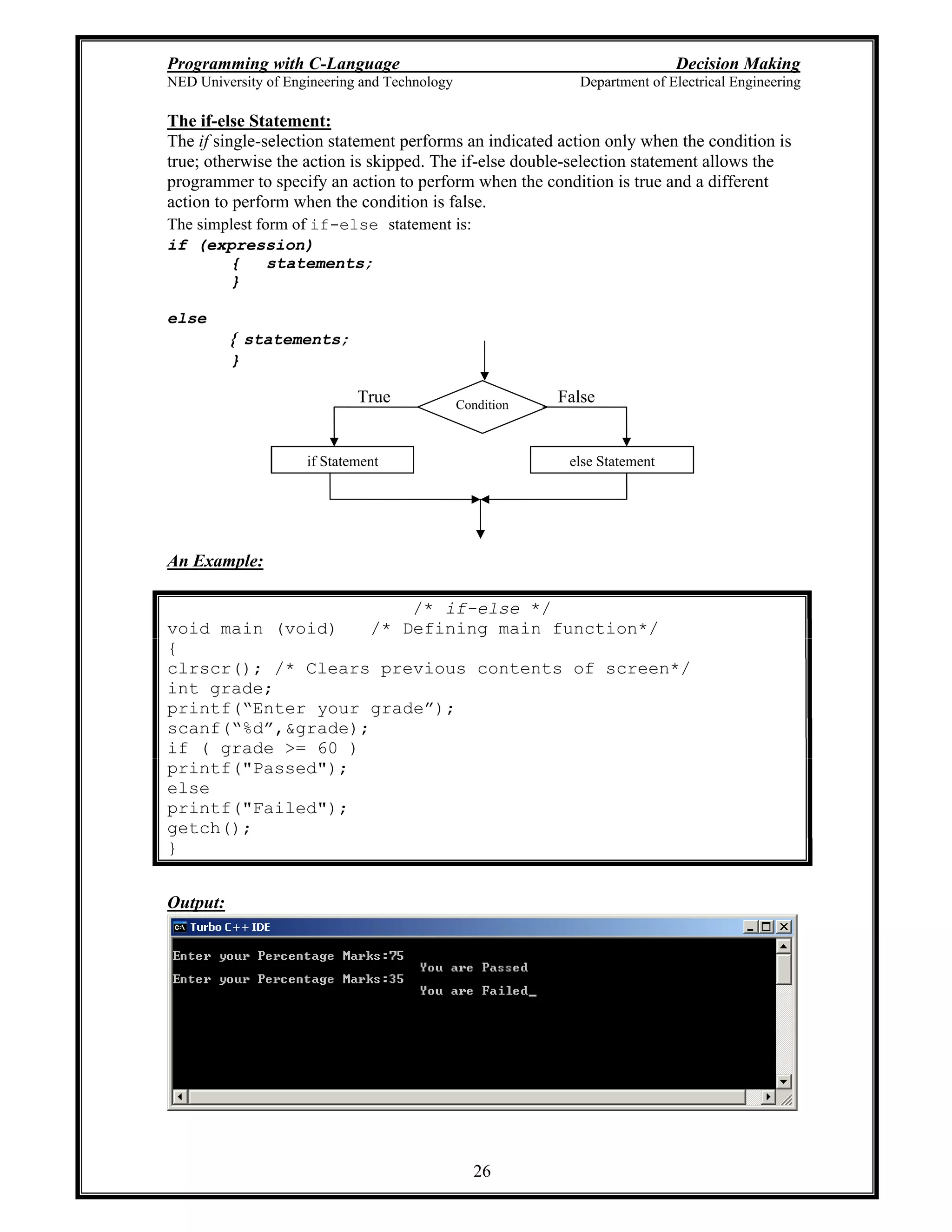 Programming with C-Language Decision Making
NED University of Engineering and Technology Department of Electrical Engineering
26
Condition
else Statementif Statement
FalseTrue
The if-else Statement:
The if single-selection statement performs an indicated action only when the condition is
true; otherwise the action is skipped. The if-else double-selection statement allows the
programmer to specify an action to perform when the condition is true and a different
action to perform when the condition is false.
The simplest form of if-else statement is:
if (expression)
{ statements;
}
else
{ statements;
}
An Example:
/* if-else */
void main (void) /* Defining main function*/
{
clrscr(); /* Clears previous contents of screen*/
int grade;
printf( Enter your grade );
scanf( %d ,&grade);
if ( grade >= 60 )
printf("Passed");
else
printf("Failed");
getch();
}
Output:
 