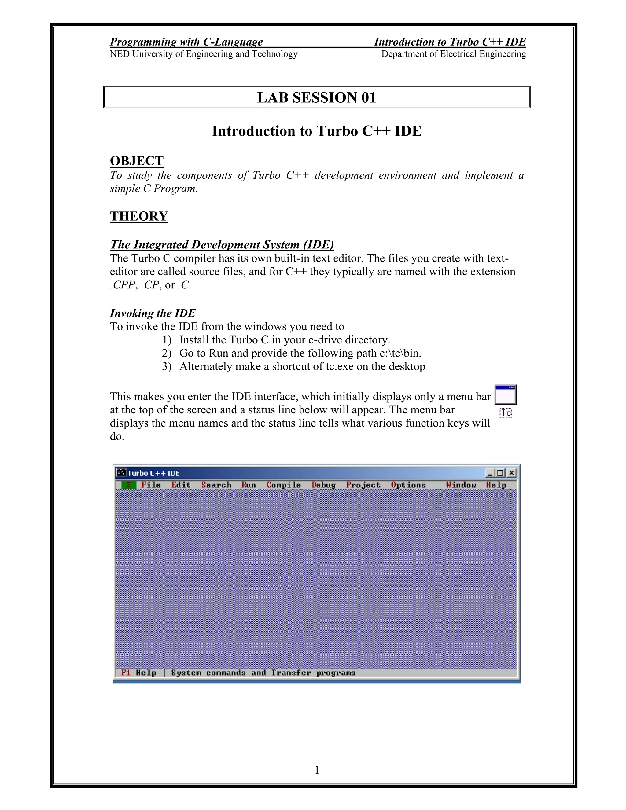 Programming with C-Language Introduction to Turbo C++ IDE
NED University of Engineering and Technology Department of Electrical Engineering
1
LAB SESSION 01
Introduction to Turbo C++ IDE
OBJECT
To study the components of Turbo C++ development environment and implement a
simple C Program.
THEORY
The Integrated Development System (IDE)
The Turbo C compiler has its own built-in text editor. The files you create with text-
editor are called source files, and for C++ they typically are named with the extension
.CPP, .CP, or .C.
Invoking the IDE
To invoke the IDE from the windows you need to
1) Install the Turbo C in your c-drive directory.
2) Go to Run and provide the following path c:tcbin.
3) Alternately make a shortcut of tc.exe on the desktop
This makes you enter the IDE interface, which initially displays only a menu bar
at the top of the screen and a status line below will appear. The menu bar
displays the menu names and the status line tells what various function keys will
do.
 