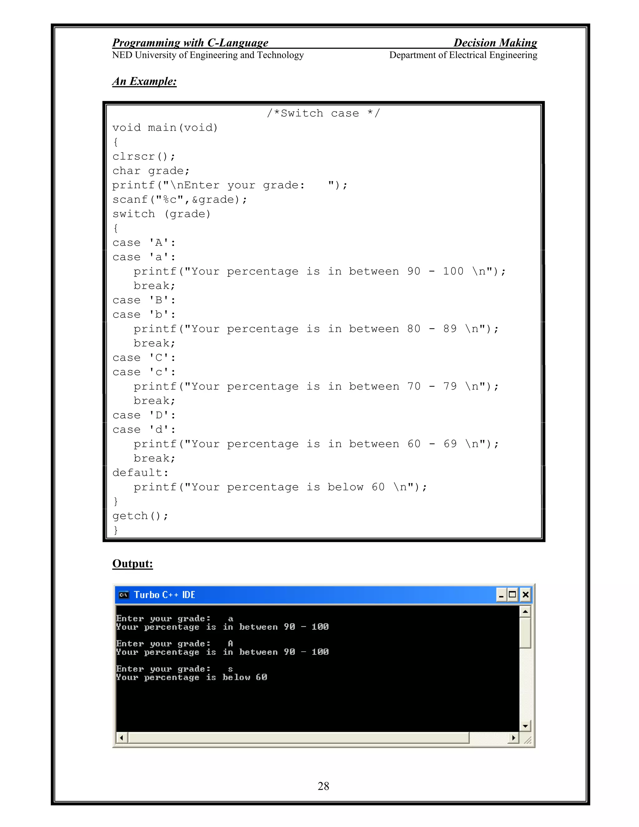 Programming with C-Language Decision Making
NED University of Engineering and Technology Department of Electrical Engineering
28
An Example:
/*Switch case */
void main(void)
{
clrscr();
char grade;
printf("nEnter your grade: ");
scanf("%c",&grade);
switch (grade)
{
case 'A':
case 'a':
printf("Your percentage is in between 90 - 100 n");
break;
case 'B':
case 'b':
printf("Your percentage is in between 80 - 89 n");
break;
case 'C':
case 'c':
printf("Your percentage is in between 70 - 79 n");
break;
case 'D':
case 'd':
printf("Your percentage is in between 60 - 69 n");
break;
default:
printf("Your percentage is below 60 n");
}
getch();
}
Output:
 