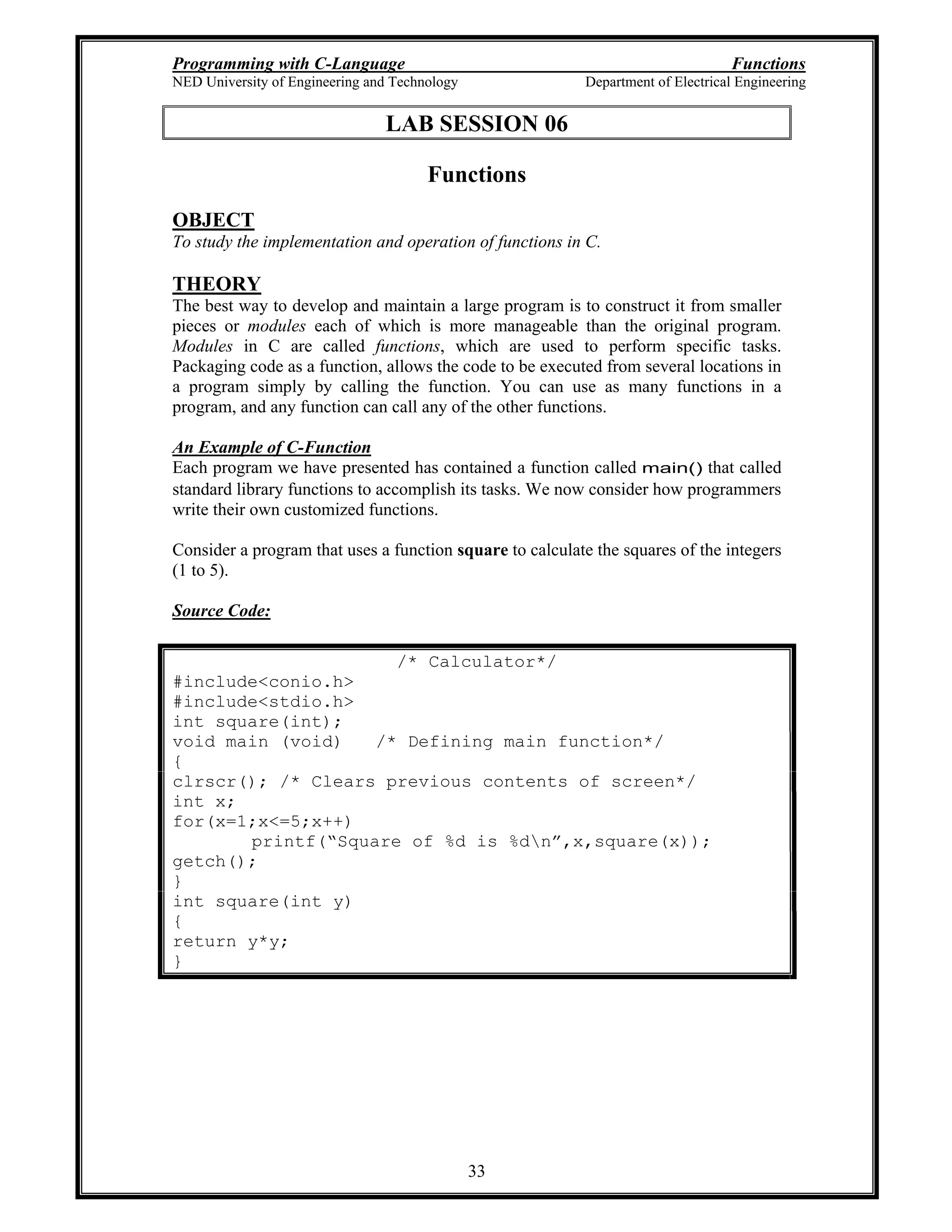 Programming with C-Language Functions
NED University of Engineering and Technology Department of Electrical Engineering
33
LAB SESSION 06
Functions
OBJECT
To study the implementation and operation of functions in C.
THEORY
The best way to develop and maintain a large program is to construct it from smaller
pieces or modules each of which is more manageable than the original program.
Modules in C are called functions, which are used to perform specific tasks.
Packaging code as a function, allows the code to be executed from several locations in
a program simply by calling the function. You can use as many functions in a
program, and any function can call any of the other functions.
An Example of C-Function
Each program we have presented has contained a function called main() that called
standard library functions to accomplish its tasks. We now consider how programmers
write their own customized functions.
Consider a program that uses a function square to calculate the squares of the integers
(1 to 5).
Source Code:
/* Calculator*/
#include<conio.h>
#include<stdio.h>
int square(int);
void main (void) /* Defining main function*/
{
clrscr(); /* Clears previous contents of screen*/
int x;
for(x=1;x<=5;x++)
printf( Square of %d is %dn ,x,square(x));
getch();
}
int square(int y)
{
return y*y;
}
 