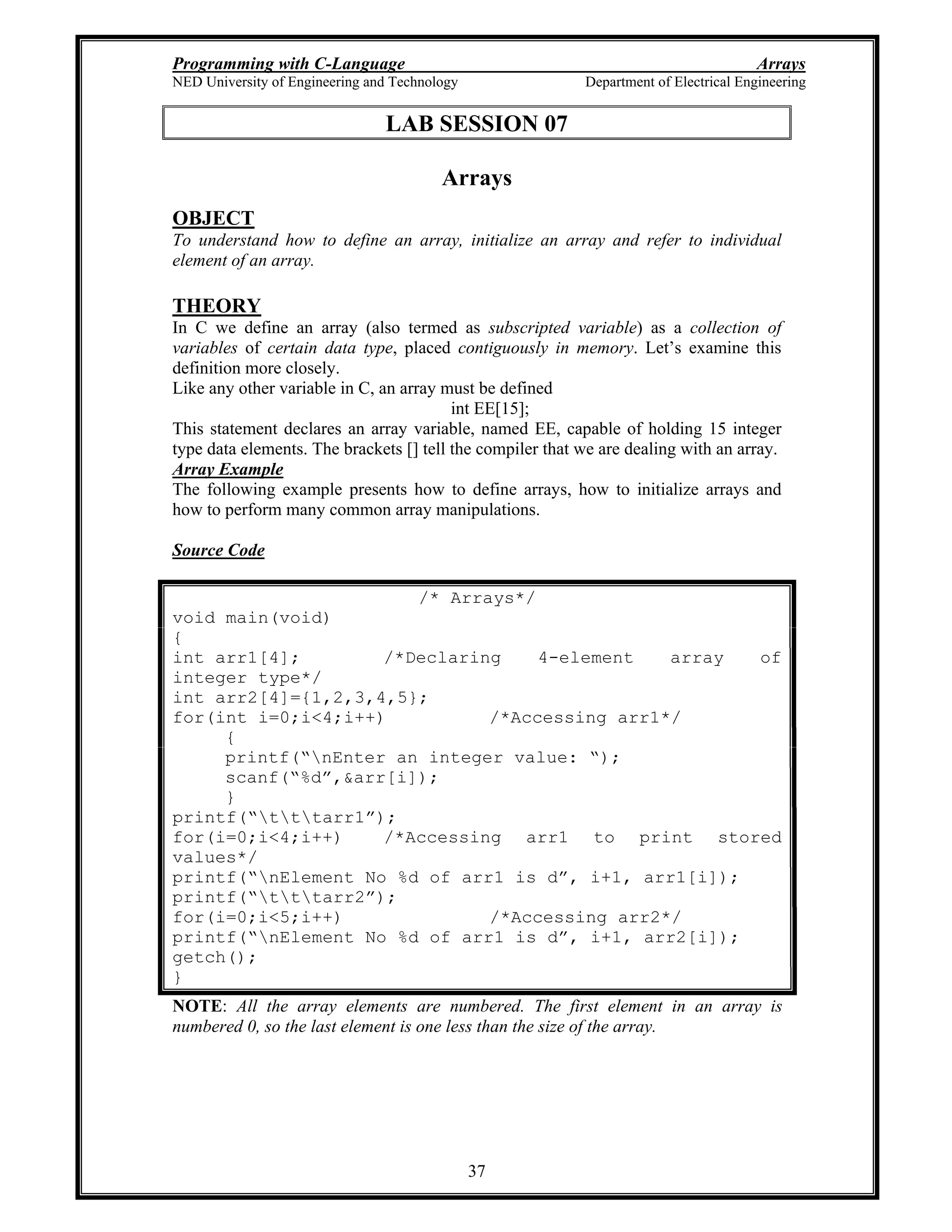 Programming with C-Language Arrays
NED University of Engineering and Technology Department of Electrical Engineering
37
LAB SESSION 07
Arrays
OBJECT
To understand how to define an array, initialize an array and refer to individual
element of an array.
THEORY
In C we define an array (also termed as subscripted variable) as a collection of
variables of certain data type, placed contiguously in memory. Let s examine this
definition more closely.
Like any other variable in C, an array must be defined
int EE[15];
This statement declares an array variable, named EE, capable of holding 15 integer
type data elements. The brackets [] tell the compiler that we are dealing with an array.
Array Example
The following example presents how to define arrays, how to initialize arrays and
how to perform many common array manipulations.
Source Code
/* Arrays*/
void main(void)
{
int arr1[4]; /*Declaring 4-element array of
integer type*/
int arr2[4]={1,2,3,4,5};
for(int i=0;i<4;i++) /*Accessing arr1*/
{
printf( nEnter an integer value: );
scanf( %d ,&arr[i]);
}
printf( tttarr1 );
for(i=0;i<4;i++) /*Accessing arr1 to print stored
values*/
printf( nElement No %d of arr1 is d , i+1, arr1[i]);
printf( tttarr2 );
for(i=0;i<5;i++) /*Accessing arr2*/
printf( nElement No %d of arr1 is d , i+1, arr2[i]);
getch();
}
NOTE: All the array elements are numbered. The first element in an array is
numbered 0, so the last element is one less than the size of the array.
 