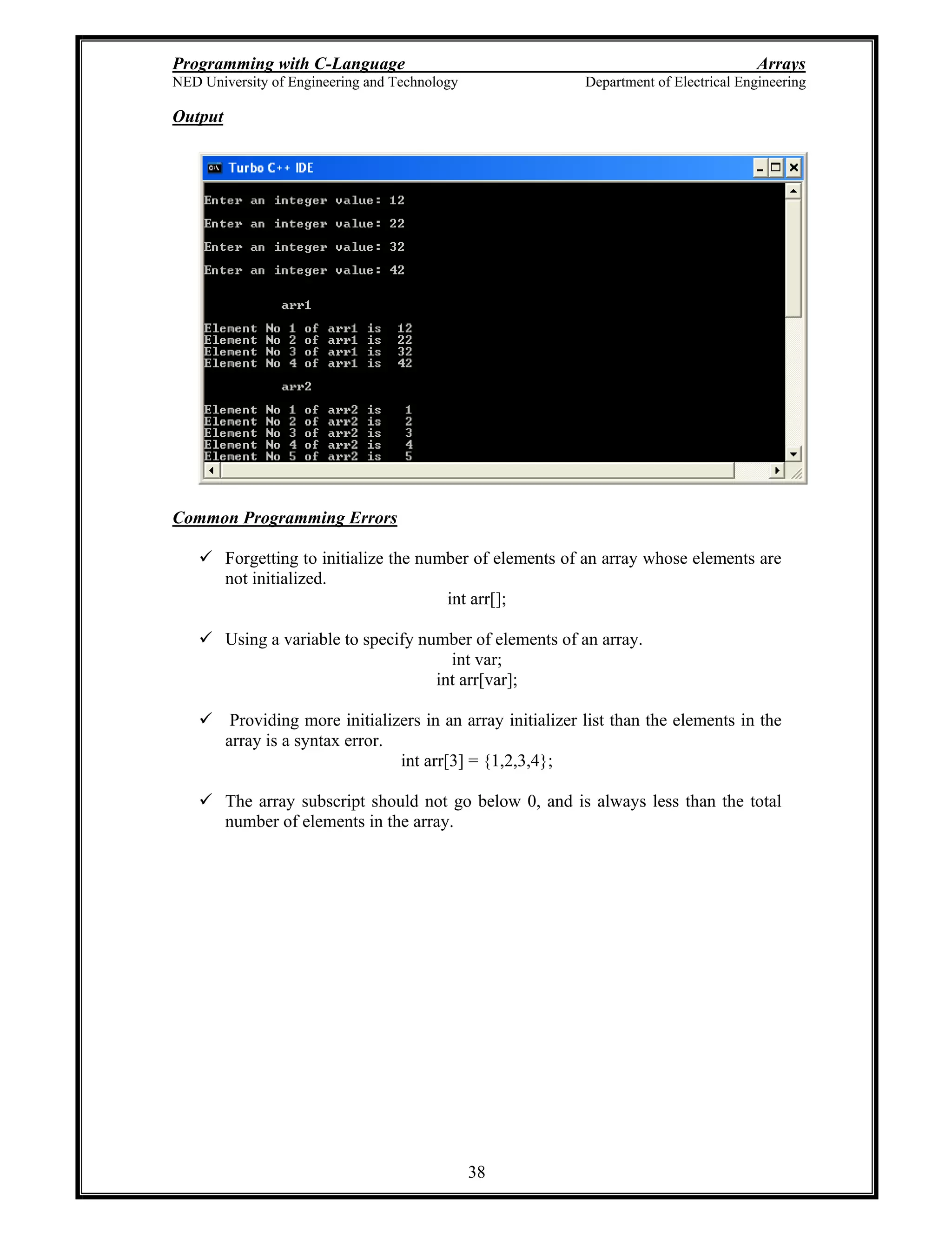 Programming with C-Language Arrays
NED University of Engineering and Technology Department of Electrical Engineering
38
Output
Common Programming Errors
Forgetting to initialize the number of elements of an array whose elements are
not initialized.
int arr[];
Using a variable to specify number of elements of an array.
int var;
int arr[var];
Providing more initializers in an array initializer list than the elements in the
array is a syntax error.
int arr[3] = {1,2,3,4};
The array subscript should not go below 0, and is always less than the total
number of elements in the array.
 