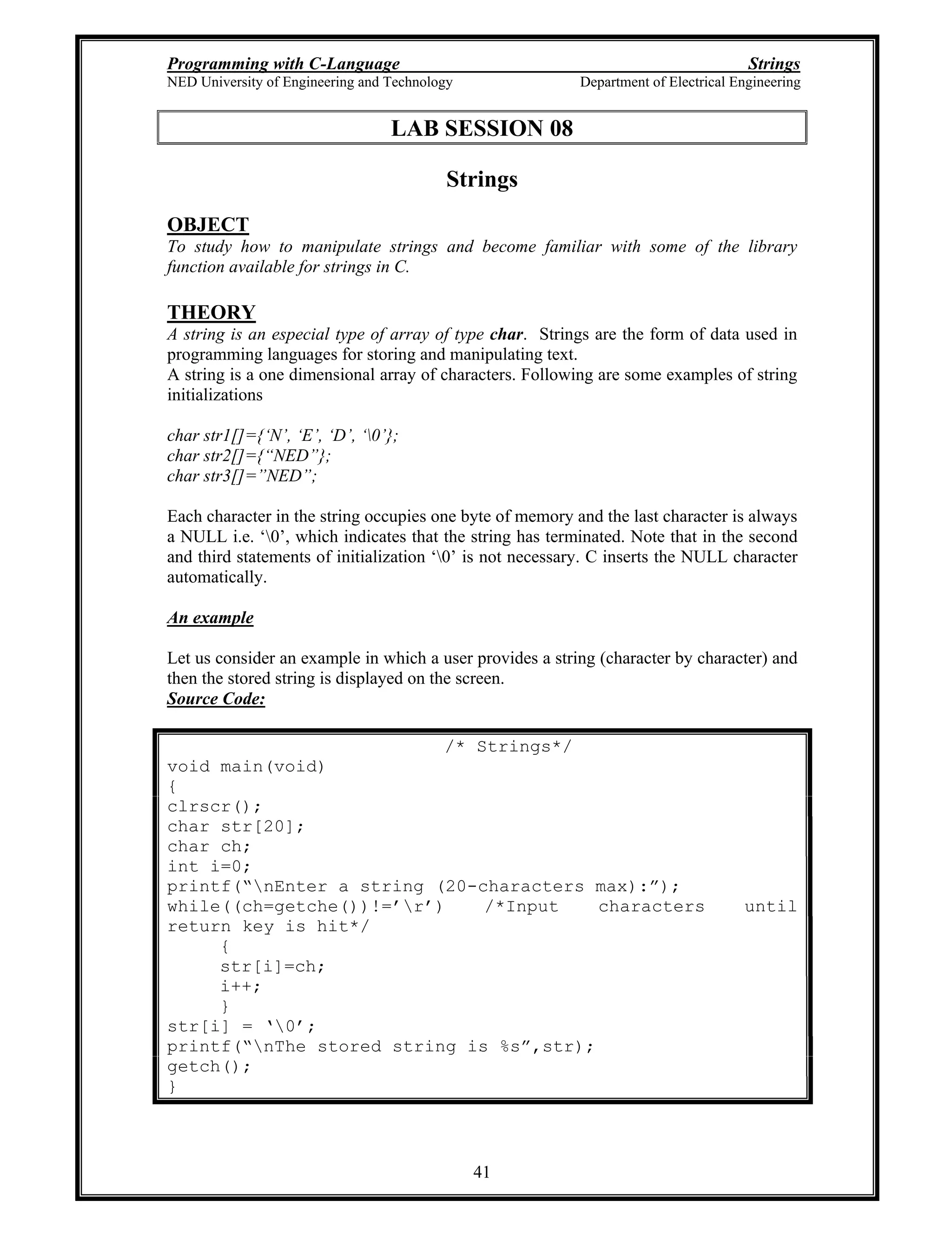 Programming with C-Language Strings
NED University of Engineering and Technology Department of Electrical Engineering
41
LAB SESSION 08
Strings
OBJECT
To study how to manipulate strings and become familiar with some of the library
function available for strings in C.
THEORY
A string is an especial type of array of type char. Strings are the form of data used in
programming languages for storing and manipulating text.
A string is a one dimensional array of characters. Following are some examples of string
initializations
char str1[]={ N , E , D , 0 };
char str2[]={ NED };
char str3[]= NED ;
Each character in the string occupies one byte of memory and the last character is always
a NULL i.e. 0 , which indicates that the string has terminated. Note that in the second
and third statements of initialization 0 is not necessary. C inserts the NULL character
automatically.
An example
Let us consider an example in which a user provides a string (character by character) and
then the stored string is displayed on the screen.
Source Code:
/* Strings*/
void main(void)
{
clrscr();
char str[20];
char ch;
int i=0;
printf( nEnter a string (20-characters max): );
while((ch=getche())!= r ) /*Input characters until
return key is hit*/
{
str[i]=ch;
i++;
}
str[i] = 0 ;
printf( nThe stored string is %s ,str);
getch();
}
 