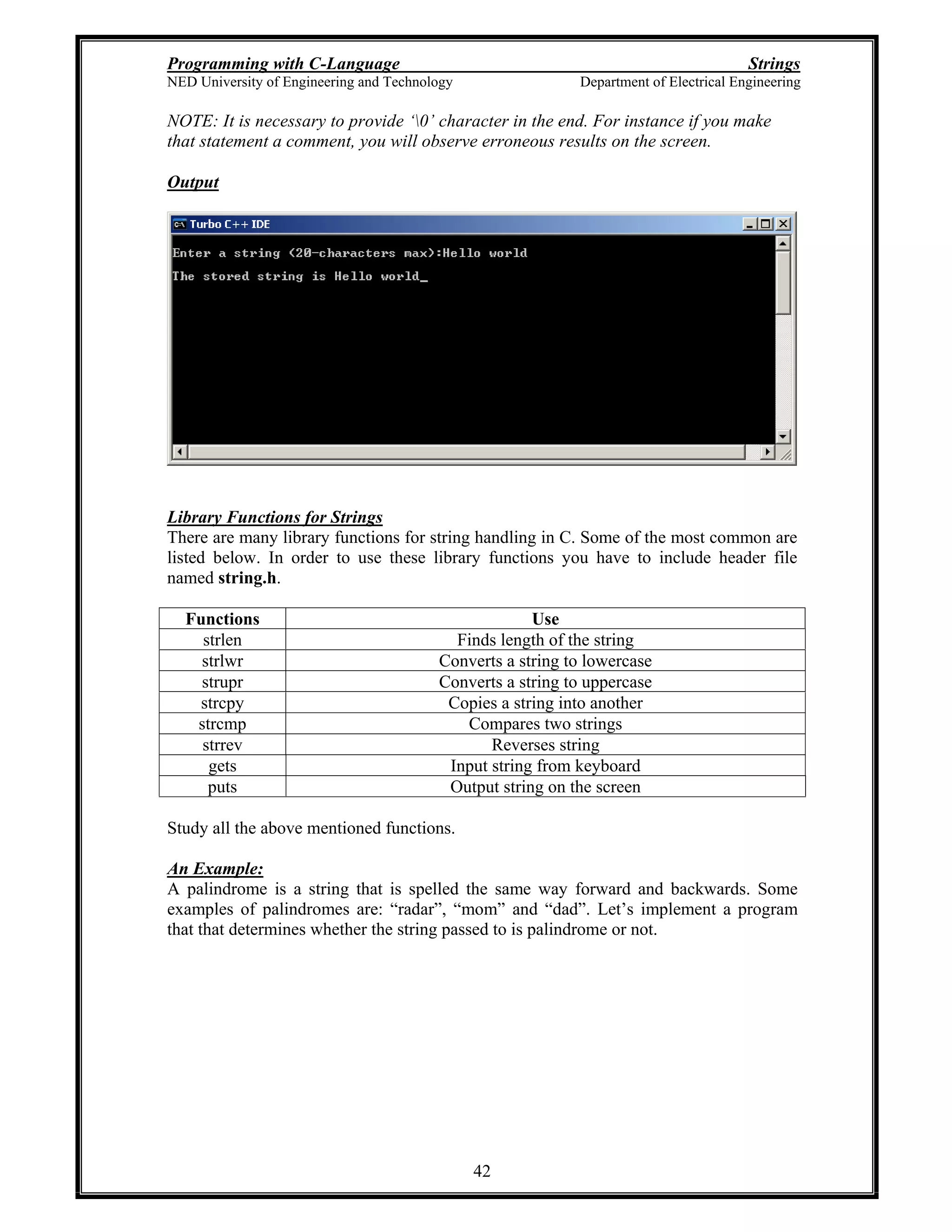 Programming with C-Language Strings
NED University of Engineering and Technology Department of Electrical Engineering
42
NOTE: It is necessary to provide 0 character in the end. For instance if you make
that statement a comment, you will observe erroneous results on the screen.
Output
Library Functions for Strings
There are many library functions for string handling in C. Some of the most common are
listed below. In order to use these library functions you have to include header file
named string.h.
Functions Use
strlen Finds length of the string
strlwr Converts a string to lowercase
strupr Converts a string to uppercase
strcpy Copies a string into another
strcmp Compares two strings
strrev Reverses string
gets Input string from keyboard
puts Output string on the screen
Study all the above mentioned functions.
An Example:
A palindrome is a string that is spelled the same way forward and backwards. Some
examples of palindromes are: radar , mom and dad . Let s implement a program
that that determines whether the string passed to is palindrome or not.
 
