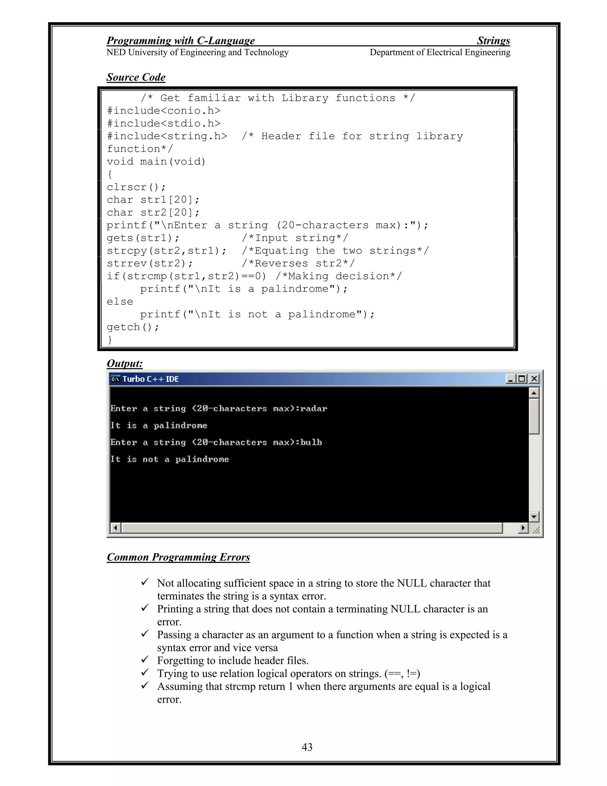 Programming with C-Language Strings
NED University of Engineering and Technology Department of Electrical Engineering
43
Source Code
/* Get familiar with Library functions */
#include<conio.h>
#include<stdio.h>
#include<string.h> /* Header file for string library
function*/
void main(void)
{
clrscr();
char str1[20];
char str2[20];
printf("nEnter a string (20-characters max):");
gets(str1); /*Input string*/
strcpy(str2,str1); /*Equating the two strings*/
strrev(str2); /*Reverses str2*/
if(strcmp(str1,str2)==0) /*Making decision*/
printf("nIt is a palindrome");
else
printf("nIt is not a palindrome");
getch();
}
Output:
Common Programming Errors
Not allocating sufficient space in a string to store the NULL character that
terminates the string is a syntax error.
Printing a string that does not contain a terminating NULL character is an
error.
Passing a character as an argument to a function when a string is expected is a
syntax error and vice versa
Forgetting to include header files.
Trying to use relation logical operators on strings. (==, !=)
Assuming that strcmp return 1 when there arguments are equal is a logical
error.
 