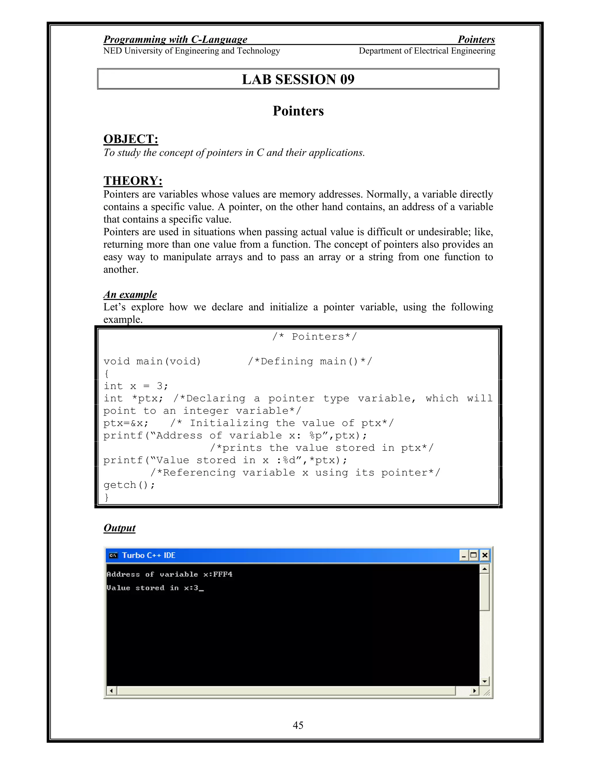 Programming with C-Language Pointers
NED University of Engineering and Technology Department of Electrical Engineering
45
LAB SESSION 09
Pointers
OBJECT:
To study the concept of pointers in C and their applications.
THEORY:
Pointers are variables whose values are memory addresses. Normally, a variable directly
contains a specific value. A pointer, on the other hand contains, an address of a variable
that contains a specific value.
Pointers are used in situations when passing actual value is difficult or undesirable; like,
returning more than one value from a function. The concept of pointers also provides an
easy way to manipulate arrays and to pass an array or a string from one function to
another.
An example
Let s explore how we declare and initialize a pointer variable, using the following
example.
/* Pointers*/
void main(void) /*Defining main()*/
{
int x = 3;
int *ptx; /*Declaring a pointer type variable, which will
point to an integer variable*/
ptx=&x; /* Initializing the value of ptx*/
printf( Address of variable x: %p ,ptx);
/*prints the value stored in ptx*/
printf( Value stored in x :%d ,*ptx);
/*Referencing variable x using its pointer*/
getch();
}
Output
 
