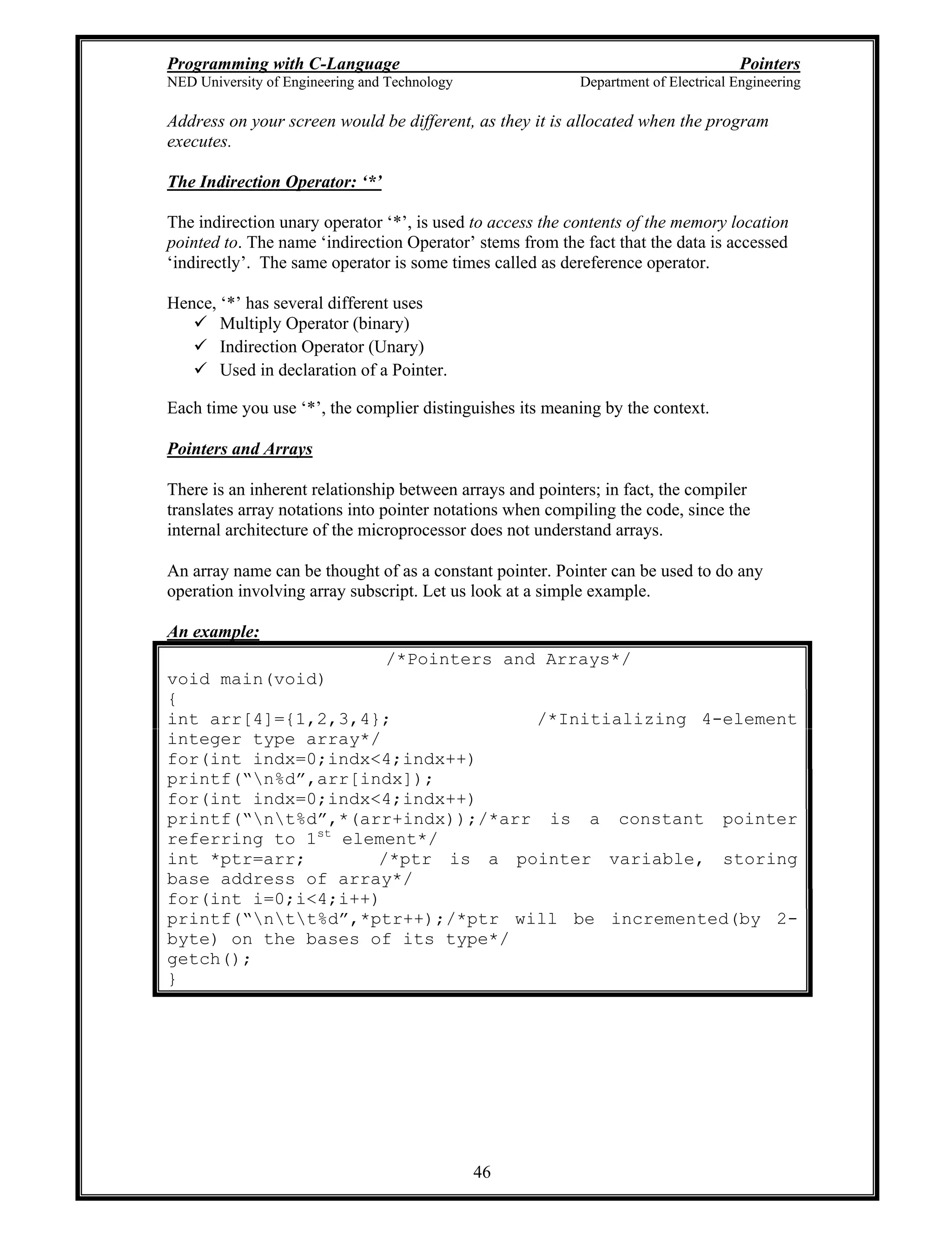 Programming with C-Language Pointers
NED University of Engineering and Technology Department of Electrical Engineering
46
Address on your screen would be different, as they it is allocated when the program
executes.
The Indirection Operator: *
The indirection unary operator * , is used to access the contents of the memory location
pointed to. The name indirection Operator stems from the fact that the data is accessed
indirectly . The same operator is some times called as dereference operator.
Hence, * has several different uses
Multiply Operator (binary)
Indirection Operator (Unary)
Used in declaration of a Pointer.
Each time you use * , the complier distinguishes its meaning by the context.
Pointers and Arrays
There is an inherent relationship between arrays and pointers; in fact, the compiler
translates array notations into pointer notations when compiling the code, since the
internal architecture of the microprocessor does not understand arrays.
An array name can be thought of as a constant pointer. Pointer can be used to do any
operation involving array subscript. Let us look at a simple example.
An example:
/*Pointers and Arrays*/
void main(void)
{
int arr[4]={1,2,3,4}; /*Initializing 4-element
integer type array*/
for(int indx=0;indx<4;indx++)
printf( n%d ,arr[indx]);
for(int indx=0;indx<4;indx++)
printf( nt%d ,*(arr+indx));/*arr is a constant pointer
referring to 1st
element*/
int *ptr=arr; /*ptr is a pointer variable, storing
base address of array*/
for(int i=0;i<4;i++)
printf( ntt%d ,*ptr++);/*ptr will be incremented(by 2-
byte) on the bases of its type*/
getch();
}
 