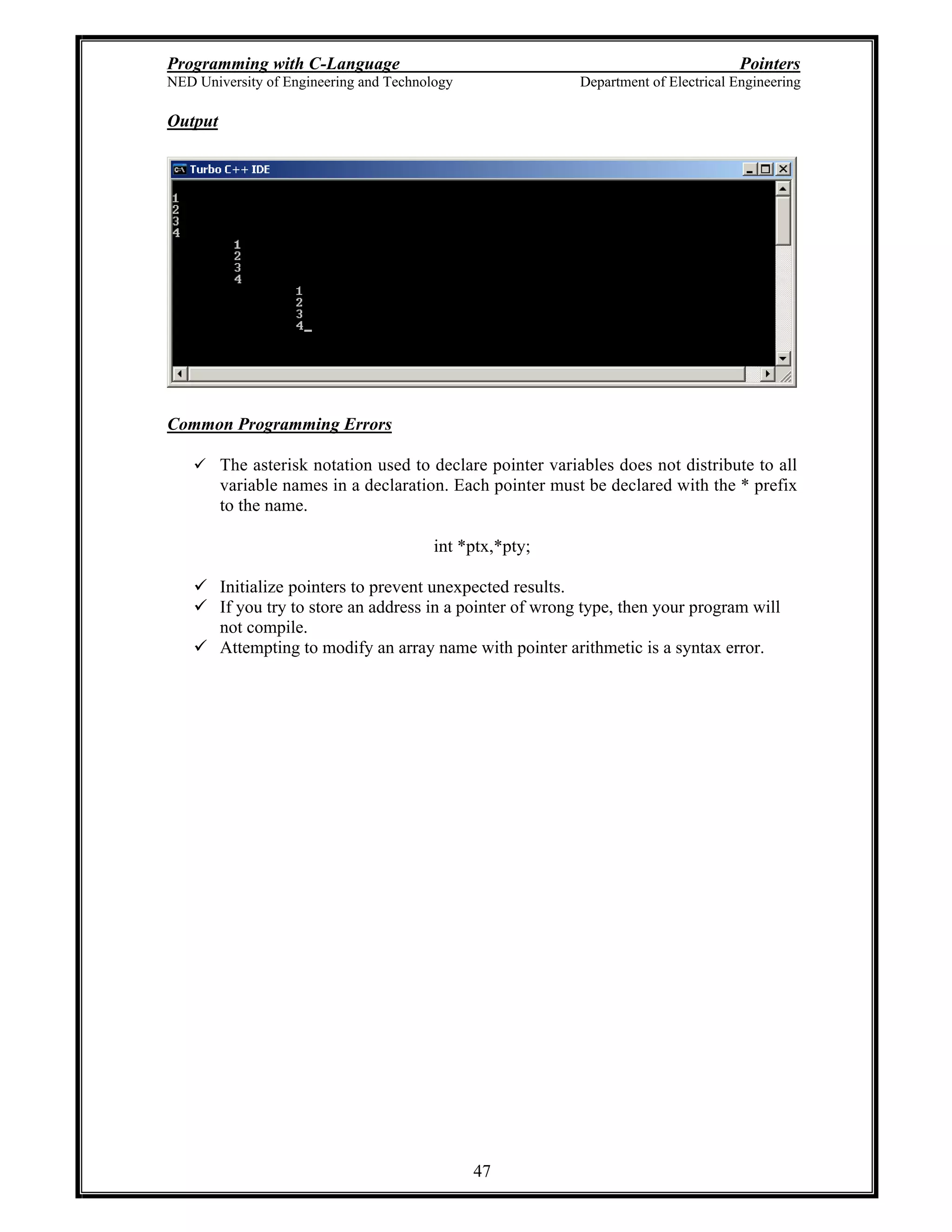 Programming with C-Language Pointers
NED University of Engineering and Technology Department of Electrical Engineering
47
Output
Common Programming Errors
The asterisk notation used to declare pointer variables does not distribute to all
variable names in a declaration. Each pointer must be declared with the * prefix
to the name.
int *ptx,*pty;
Initialize pointers to prevent unexpected results.
If you try to store an address in a pointer of wrong type, then your program will
not compile.
Attempting to modify an array name with pointer arithmetic is a syntax error.
 