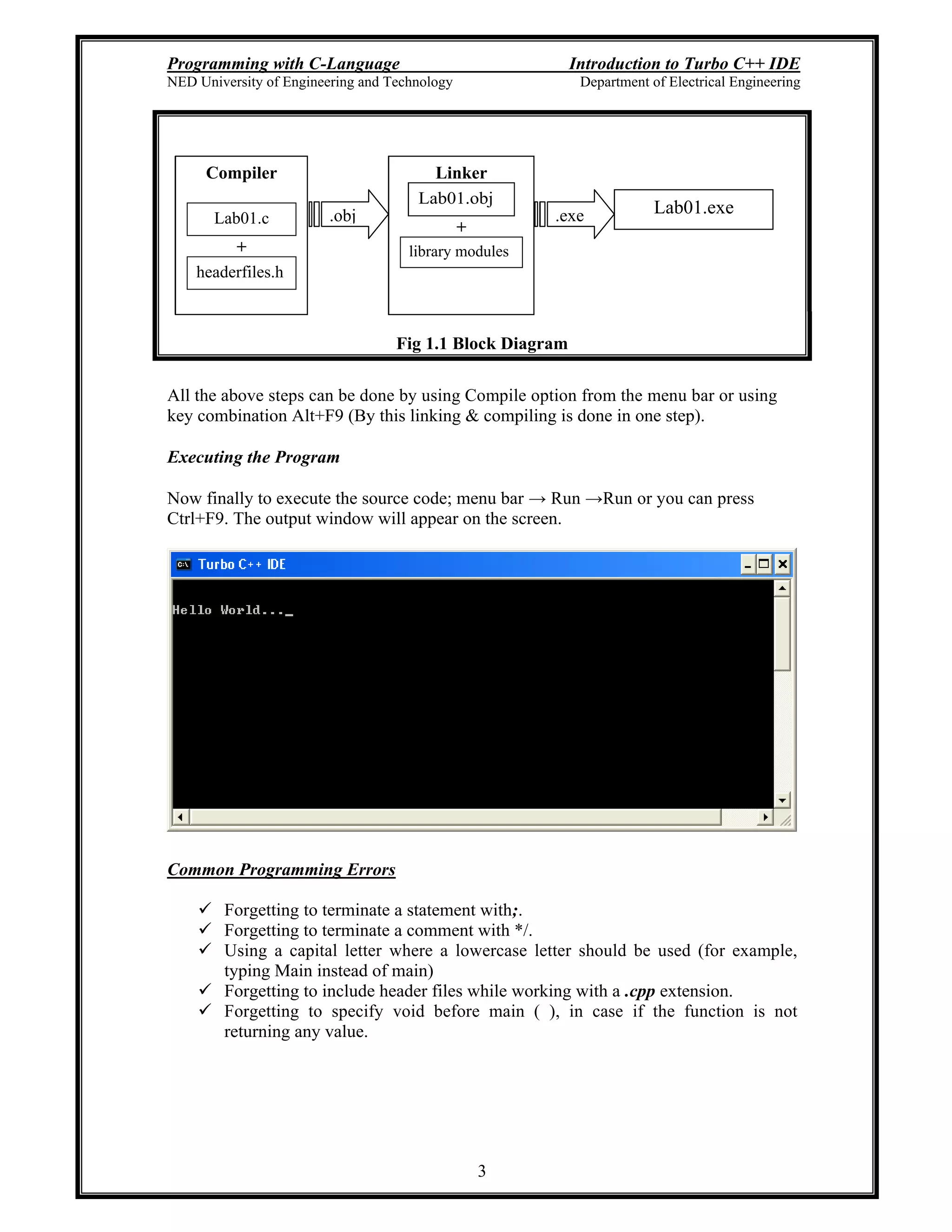 Programming with C-Language Introduction to Turbo C++ IDE
NED University of Engineering and Technology Department of Electrical Engineering
3
Fig 1.1 Block Diagram
All the above steps can be done by using Compile option from the menu bar or using
key combination Alt+F9 (By this linking & compiling is done in one step).
Executing the Program
Now finally to execute the source code; menu bar Run Run or you can press
Ctrl+F9. The output window will appear on the screen.
Common Programming Errors
Forgetting to terminate a statement with;.
Forgetting to terminate a comment with */.
Using a capital letter where a lowercase letter should be used (for example,
typing Main instead of main)
Forgetting to include header files while working with a .cpp extension.
Forgetting to specify void before main ( ), in case if the function is not
returning any value.
Compiler
Lab01.c
+
headerfiles.h
Linker
Lab01.obj
+
library modules
.obj .exe Lab01.exe
 