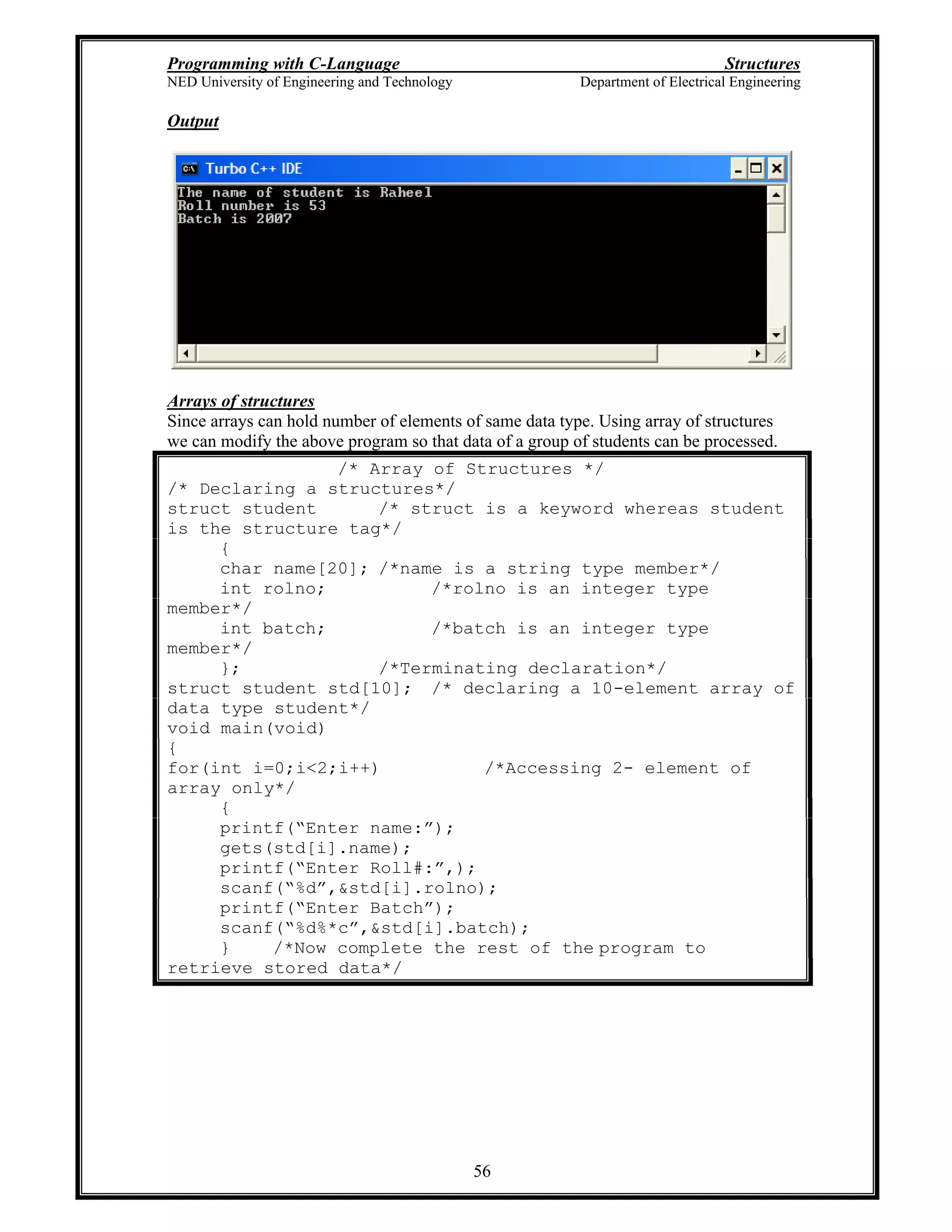 Programming with C-Language Structures
NED University of Engineering and Technology Department of Electrical Engineering
56
Output
Arrays of structures
Since arrays can hold number of elements of same data type. Using array of structures
we can modify the above program so that data of a group of students can be processed.
/* Array of Structures */
/* Declaring a structures*/
struct student /* struct is a keyword whereas student
is the structure tag*/
{
char name[20]; /*name is a string type member*/
int rolno; /*rolno is an integer type
member*/
int batch; /*batch is an integer type
member*/
}; /*Terminating declaration*/
struct student std[10]; /* declaring a 10-element array of
data type student*/
void main(void)
{
for(int i=0;i<2;i++) /*Accessing 2- element of
array only*/
{
printf( Enter name: );
gets(std[i].name);
printf( Enter Roll#: ,);
scanf( %d ,&std[i].rolno);
printf( Enter Batch );
scanf( %d%*c ,&std[i].batch);
} /*Now complete the rest of the program to
retrieve stored data*/
 