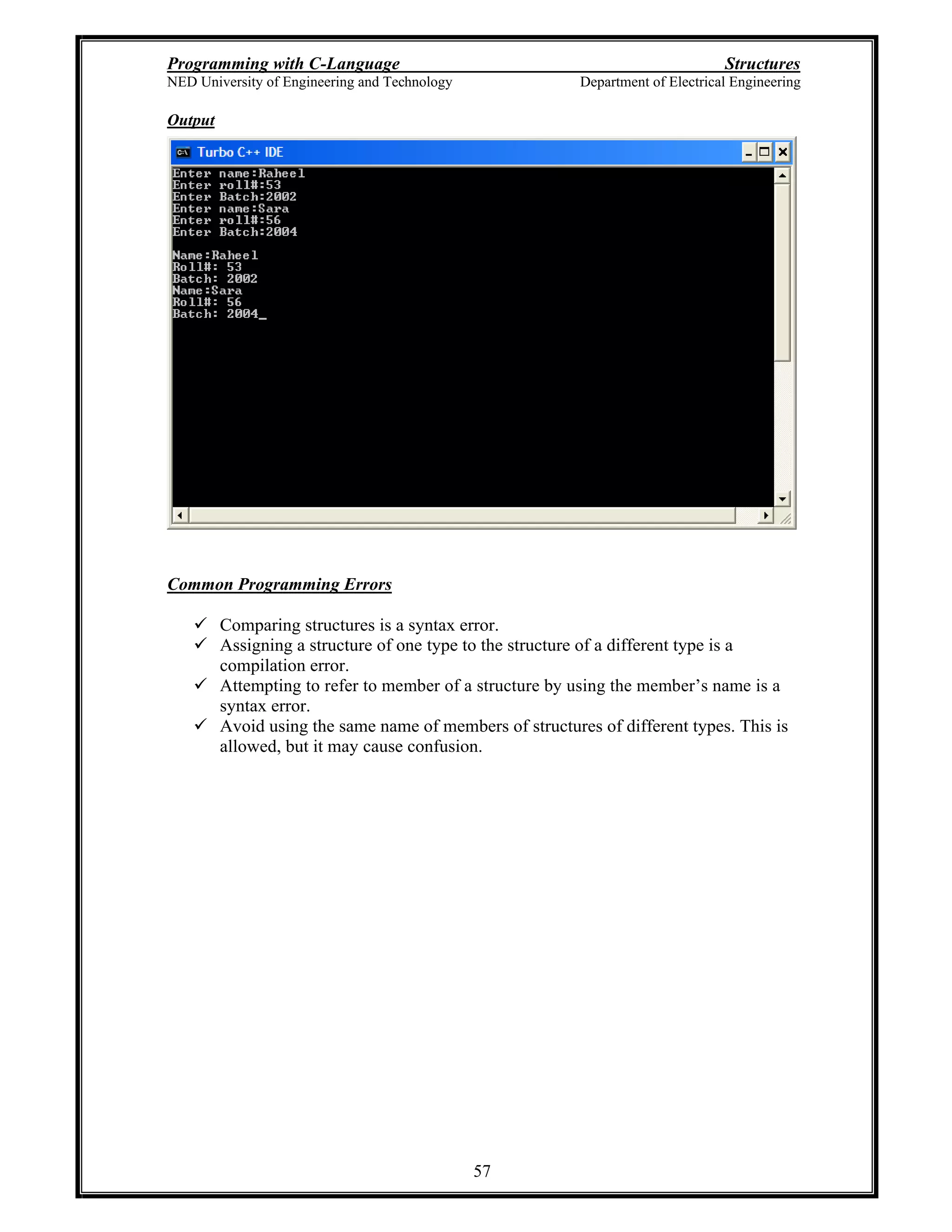 Programming with C-Language Structures
NED University of Engineering and Technology Department of Electrical Engineering
57
Output
Common Programming Errors
Comparing structures is a syntax error.
Assigning a structure of one type to the structure of a different type is a
compilation error.
Attempting to refer to member of a structure by using the member s name is a
syntax error.
Avoid using the same name of members of structures of different types. This is
allowed, but it may cause confusion.
 