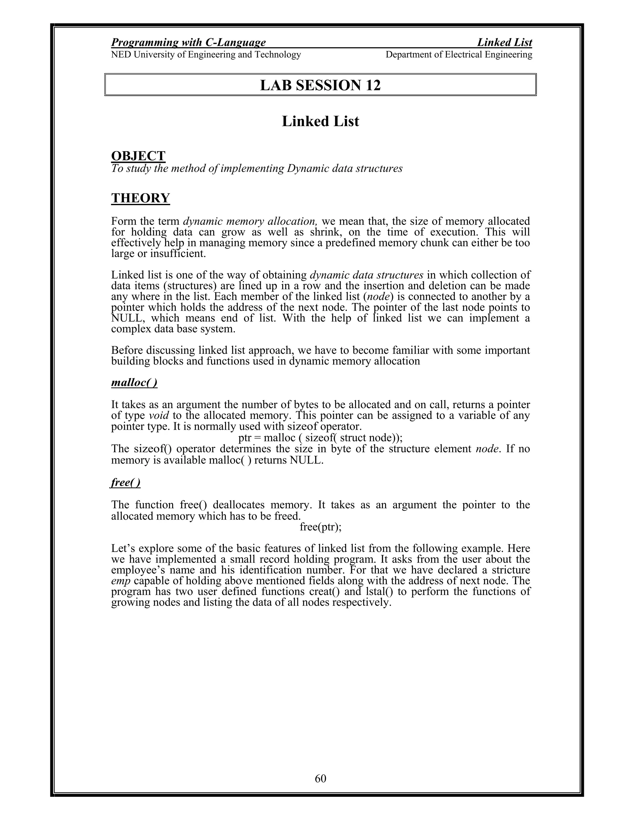 Programming with C-Language Linked List
NED University of Engineering and Technology Department of Electrical Engineering
60
LAB SESSION 12
Linked List
OBJECT
To study the method of implementing Dynamic data structures
THEORY
Form the term dynamic memory allocation, we mean that, the size of memory allocated
for holding data can grow as well as shrink, on the time of execution. This will
effectively help in managing memory since a predefined memory chunk can either be too
large or insufficient.
Linked list is one of the way of obtaining dynamic data structures in which collection of
data items (structures) are lined up in a row and the insertion and deletion can be made
any where in the list. Each member of the linked list (node) is connected to another by a
pointer which holds the address of the next node. The pointer of the last node points to
NULL, which means end of list. With the help of linked list we can implement a
complex data base system.
Before discussing linked list approach, we have to become familiar with some important
building blocks and functions used in dynamic memory allocation
malloc( )
It takes as an argument the number of bytes to be allocated and on call, returns a pointer
of type void to the allocated memory. This pointer can be assigned to a variable of any
pointer type. It is normally used with sizeof operator.
ptr = malloc ( sizeof( struct node));
The sizeof() operator determines the size in byte of the structure element node. If no
memory is available malloc( ) returns NULL.
free( )
The function free() deallocates memory. It takes as an argument the pointer to the
allocated memory which has to be freed.
free(ptr);
Let s explore some of the basic features of linked list from the following example. Here
we have implemented a small record holding program. It asks from the user about the
employee s name and his identification number. For that we have declared a stricture
emp capable of holding above mentioned fields along with the address of next node. The
program has two user defined functions creat() and lstal() to perform the functions of
growing nodes and listing the data of all nodes respectively.
 