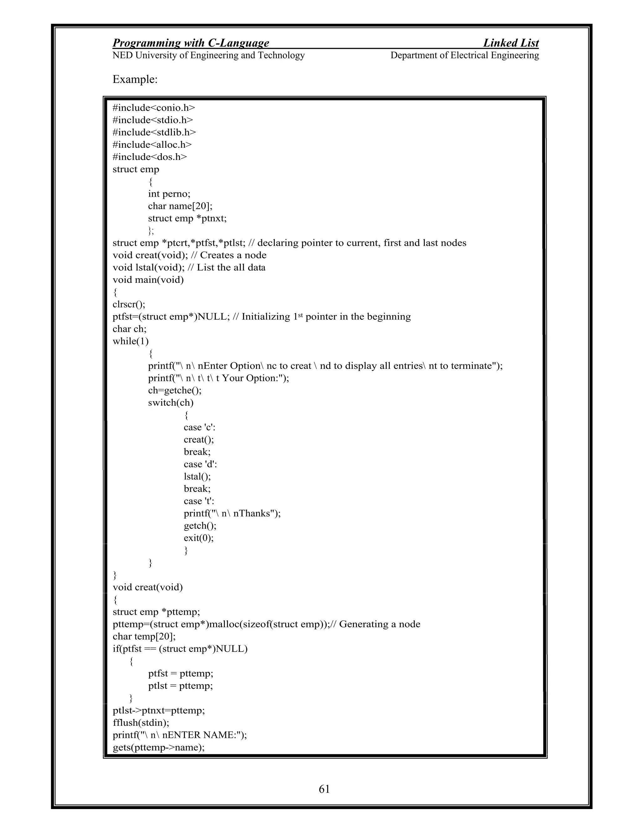 Programming with C-Language Linked List
NED University of Engineering and Technology Department of Electrical Engineering
61
Example:
#include<conio.h>
#include<stdio.h>
#include<stdlib.h>
#include<alloc.h>
#include<dos.h>
struct emp
{
int perno;
char name[20];
struct emp *ptnxt;
};
struct emp *ptcrt,*ptfst,*ptlst; // declaring pointer to current, first and last nodes
void creat(void); // Creates a node
void lstal(void); // List the all data
void main(void)
{
clrscr();
ptfst=(struct emp*)NULL; // Initializing 1st pointer in the beginning
char ch;
while(1)
{
printf(" n nEnter Option nc to creat  nd to display all entries nt to terminate");
printf(" n t t t Your Option:");
ch=getche();
switch(ch)
{
case 'c':
creat();
break;
case 'd':
lstal();
break;
case 't':
printf(" n nThanks");
getch();
exit(0);
}
}
}
void creat(void)
{
struct emp *pttemp;
pttemp=(struct emp*)malloc(sizeof(struct emp));// Generating a node
char temp[20];
if(ptfst == (struct emp*)NULL)
{
ptfst = pttemp;
ptlst = pttemp;
}
ptlst->ptnxt=pttemp;
fflush(stdin);
printf(" n nENTER NAME:");
gets(pttemp->name);
 