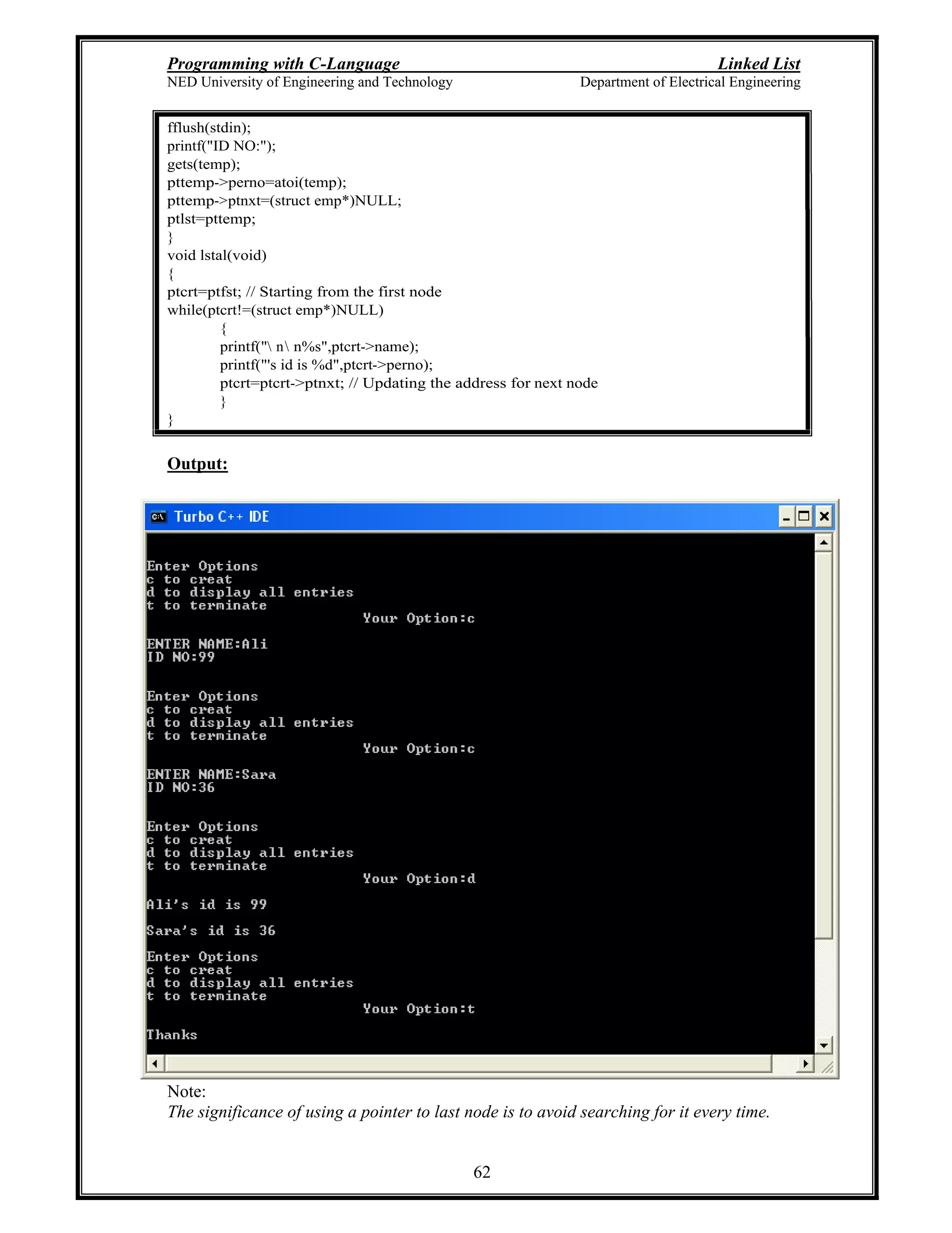 Programming with C-Language Linked List
NED University of Engineering and Technology Department of Electrical Engineering
62
fflush(stdin);
printf("ID NO:");
gets(temp);
pttemp->perno=atoi(temp);
pttemp->ptnxt=(struct emp*)NULL;
ptlst=pttemp;
}
void lstal(void)
{
ptcrt=ptfst; // Starting from the first node
while(ptcrt!=(struct emp*)NULL)
{
printf(" n n%s",ptcrt->name);
printf("'s id is %d",ptcrt->perno);
ptcrt=ptcrt->ptnxt; // Updating the address for next node
}
}
Output:
Note:
The significance of using a pointer to last node is to avoid searching for it every time.
 