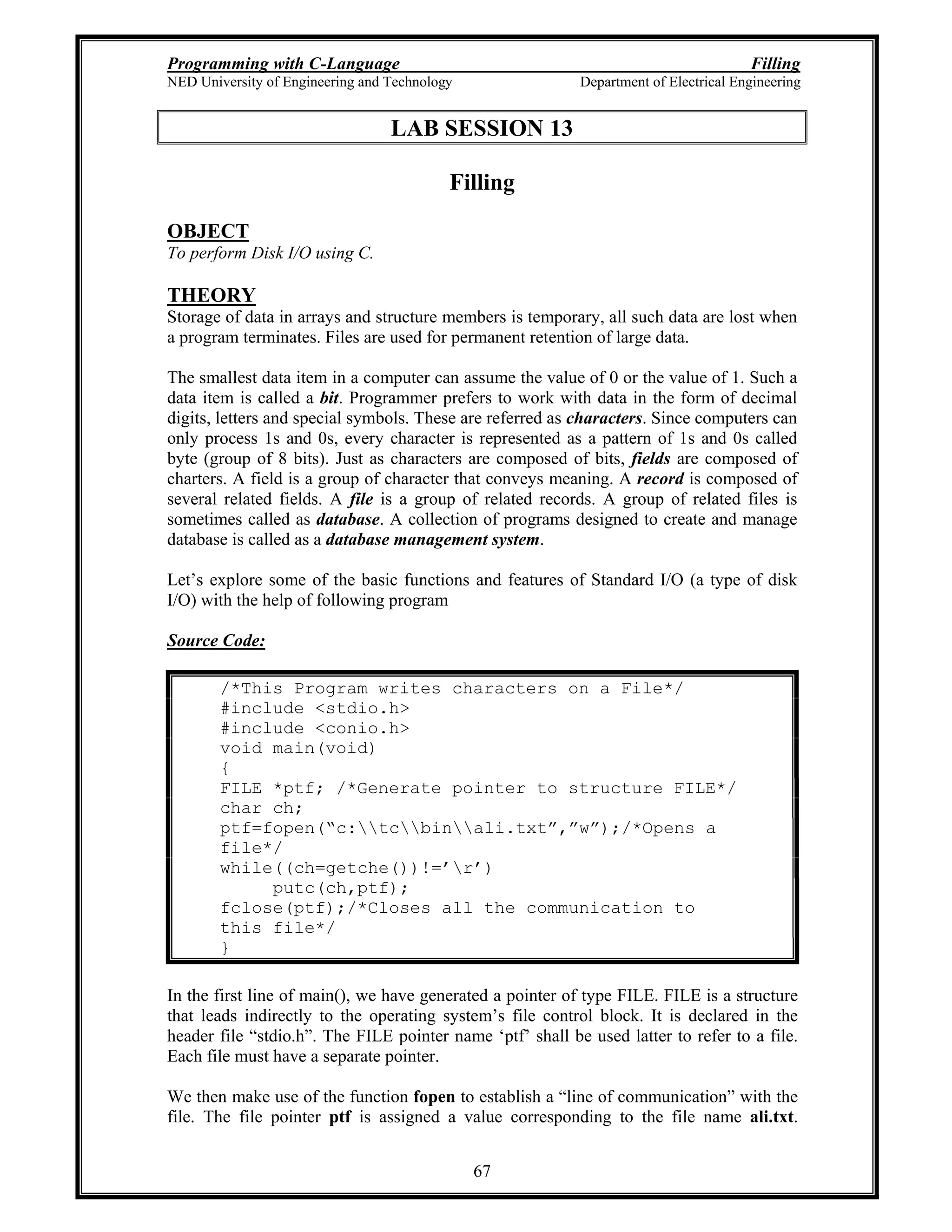 Programming with C-Language Filling
NED University of Engineering and Technology Department of Electrical Engineering
67
LAB SESSION 13
Filling
OBJECT
To perform Disk I/O using C.
THEORY
Storage of data in arrays and structure members is temporary, all such data are lost when
a program terminates. Files are used for permanent retention of large data.
The smallest data item in a computer can assume the value of 0 or the value of 1. Such a
data item is called a bit. Programmer prefers to work with data in the form of decimal
digits, letters and special symbols. These are referred as characters. Since computers can
only process 1s and 0s, every character is represented as a pattern of 1s and 0s called
byte (group of 8 bits). Just as characters are composed of bits, fields are composed of
charters. A field is a group of character that conveys meaning. A record is composed of
several related fields. A file is a group of related records. A group of related files is
sometimes called as database. A collection of programs designed to create and manage
database is called as a database management system.
Let s explore some of the basic functions and features of Standard I/O (a type of disk
I/O) with the help of following program
Source Code:
/*This Program writes characters on a File*/
#include <stdio.h>
#include <conio.h>
void main(void)
{
FILE *ptf; /*Generate pointer to structure FILE*/
char ch;
ptf=fopen( c:tcbinali.txt , w );/*Opens a
file*/
while((ch=getche())!= r )
putc(ch,ptf);
fclose(ptf);/*Closes all the communication to
this file*/
}
In the first line of main(), we have generated a pointer of type FILE. FILE is a structure
that leads indirectly to the operating system s file control block. It is declared in the
header file stdio.h . The FILE pointer name ptf shall be used latter to refer to a file.
Each file must have a separate pointer.
We then make use of the function fopen to establish a line of communication with the
file. The file pointer ptf is assigned a value corresponding to the file name ali.txt.
 