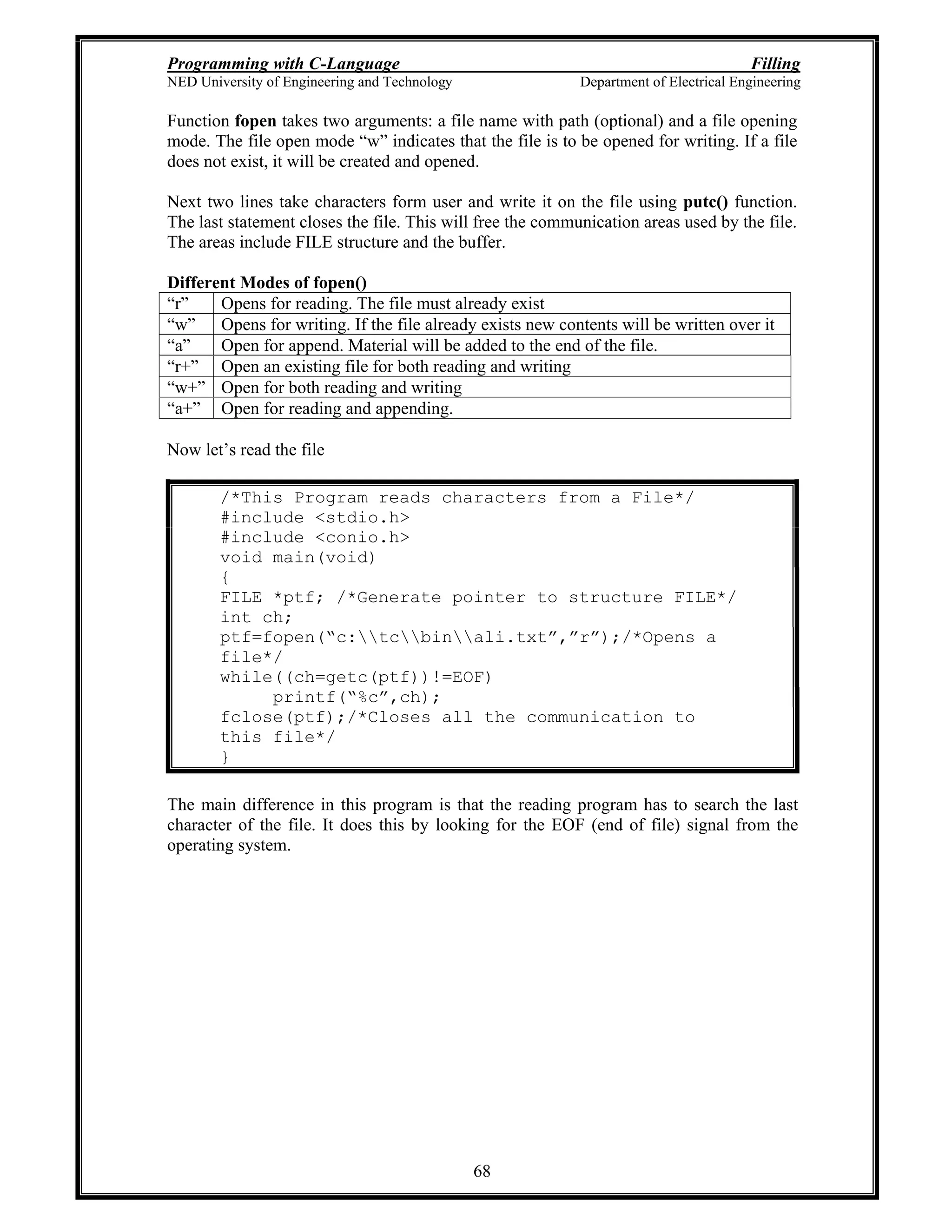 Programming with C-Language Filling
NED University of Engineering and Technology Department of Electrical Engineering
68
Function fopen takes two arguments: a file name with path (optional) and a file opening
mode. The file open mode w indicates that the file is to be opened for writing. If a file
does not exist, it will be created and opened.
Next two lines take characters form user and write it on the file using putc() function.
The last statement closes the file. This will free the communication areas used by the file.
The areas include FILE structure and the buffer.
Different Modes of fopen()
r Opens for reading. The file must already exist
w Opens for writing. If the file already exists new contents will be written over it
a Open for append. Material will be added to the end of the file.
r+ Open an existing file for both reading and writing
w+ Open for both reading and writing
a+ Open for reading and appending.
Now let s read the file
/*This Program reads characters from a File*/
#include <stdio.h>
#include <conio.h>
void main(void)
{
FILE *ptf; /*Generate pointer to structure FILE*/
int ch;
ptf=fopen( c:tcbinali.txt , r );/*Opens a
file*/
while((ch=getc(ptf))!=EOF)
printf( %c ,ch);
fclose(ptf);/*Closes all the communication to
this file*/
}
The main difference in this program is that the reading program has to search the last
character of the file. It does this by looking for the EOF (end of file) signal from the
operating system.
 