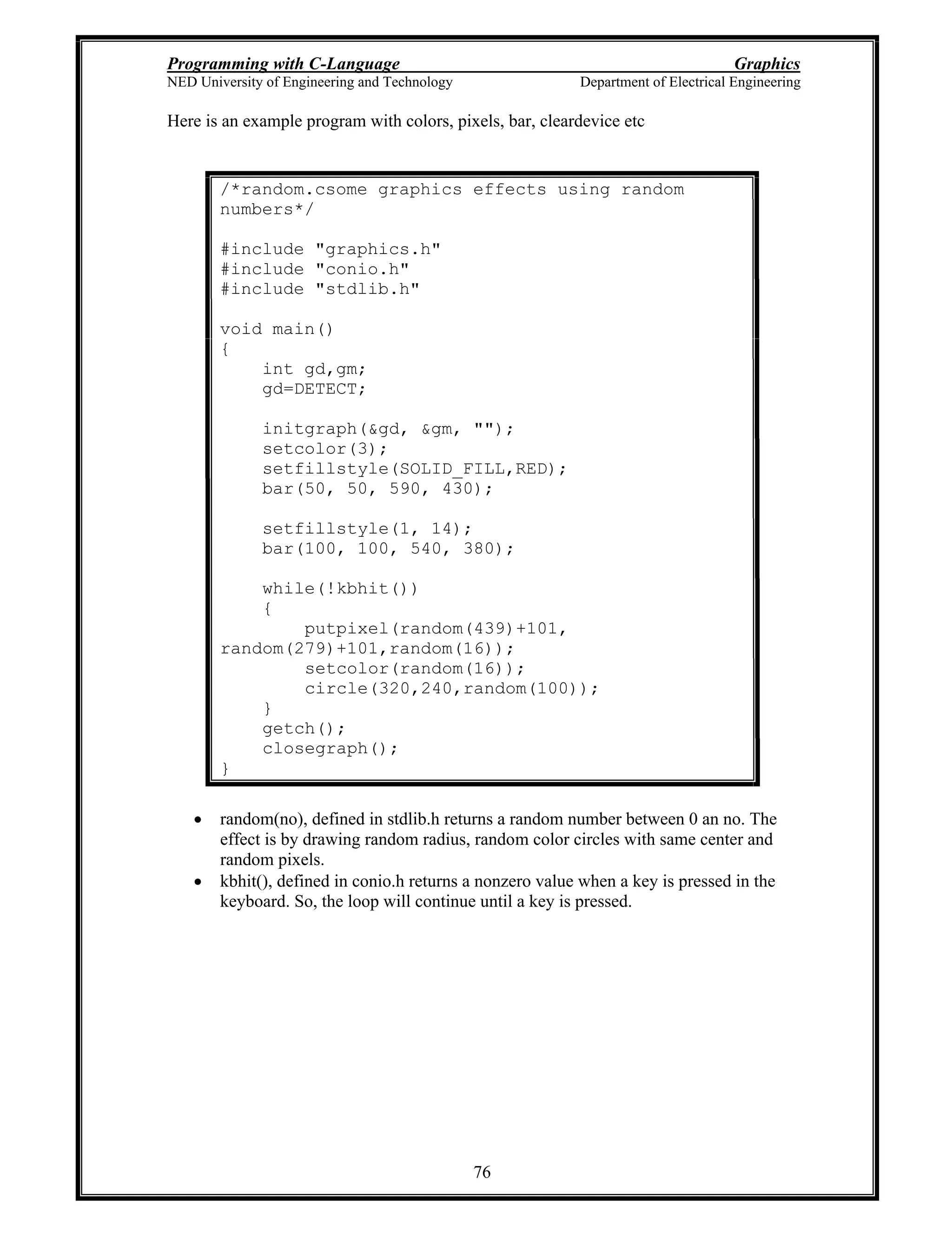 Programming with C-Language Graphics
NED University of Engineering and Technology Department of Electrical Engineering
76
Here is an example program with colors, pixels, bar, cleardevice etc
/*random.csome graphics effects using random
numbers*/
#include "graphics.h"
#include "conio.h"
#include "stdlib.h"
void main()
{
int gd,gm;
gd=DETECT;
initgraph(&gd, &gm, "");
setcolor(3);
setfillstyle(SOLID_FILL,RED);
bar(50, 50, 590, 430);
setfillstyle(1, 14);
bar(100, 100, 540, 380);
while(!kbhit())
{
putpixel(random(439)+101,
random(279)+101,random(16));
setcolor(random(16));
circle(320,240,random(100));
}
getch();
closegraph();
}
random(no), defined in stdlib.h returns a random number between 0 an no. The
effect is by drawing random radius, random color circles with same center and
random pixels.
kbhit(), defined in conio.h returns a nonzero value when a key is pressed in the
keyboard. So, the loop will continue until a key is pressed.
 