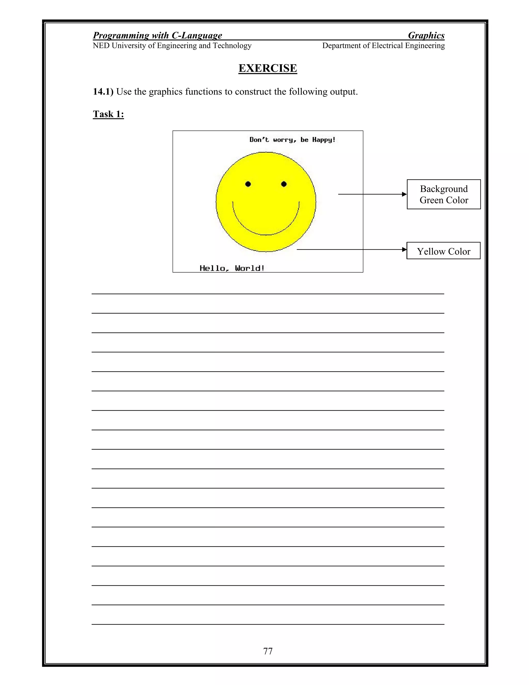 Programming with C-Language Graphics
NED University of Engineering and Technology Department of Electrical Engineering
77
EXERCISE
14.1) Use the graphics functions to construct the following output.
Task 1:
Yellow Color
Background
Green Color
 