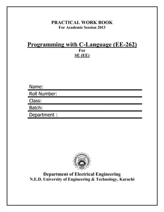 PRACTICAL WORK BOOK
For Academic Session 2013
Programming with C-Language (EE-262)
For
SE (EE)
Name:
Roll Number:
Class:
Batch:
Department :
Department of Electrical Engineering
N.E.D. University of Engineering & Technology, Karachi
 