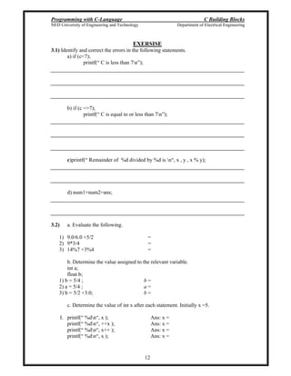 Programming with C-Language C Building Blocks
NED University of Engineering and Technology Department of Electrical Engineering
12
EXERSISE
3.1) Identify and correct the errors in the following statements.
a) if (c<7);
printf( C is less than 7n );
b) if (c =>7);
printf( C is equal to or less than 7n );
c)printf( Remainder of %d divided by %d is n , x , y , x % y);
d) num1+num2=ans;
3.2) a. Evaluate the following.
1) 9.0/6.0 +5/2 =
2) 9*3/4 =
3) 14%7 +3%4 =
b. Determine the value assigned to the relevant variable.
int a;
float b;
1) b = 5/4 ; b =
2) a = 5/4 ; a =
3) b = 5/2 +3.0; b =
c. Determine the value of int x after each statement. Initially x =5.
I. printf( %dn , x ); Ans: x =
printf( %dn , ++x ); Ans: x =
printf( %dn , x++ ); Ans: x =
printf( %dn , x ); Ans: x =
 