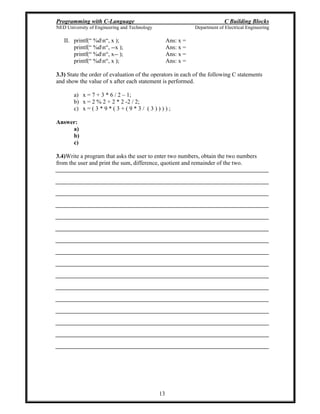 Programming with C-Language C Building Blocks
NED University of Engineering and Technology Department of Electrical Engineering
13
II. printf( %dn , x ); Ans: x =
printf( %dn , --x ); Ans: x =
printf( %dn , x-- ); Ans: x =
printf( %dn , x ); Ans: x =
3.3) State the order of evaluation of the operators in each of the following C statements
and show the value of x after each statement is performed.
a) x = 7 + 3 * 6 / 2 1;
b) x = 2 % 2 + 2 * 2 -2 / 2;
c) x = ( 3 * 9 * ( 3 + ( 9 * 3 / ( 3 ) ) ) ) ;
Answer:
a)
b)
c)
3.4)Write a program that asks the user to enter two numbers, obtain the two numbers
from the user and print the sum, difference, quotient and remainder of the two.
 