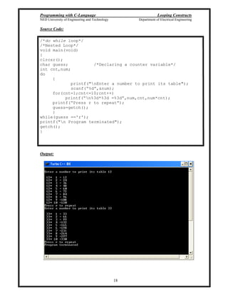 Programming with C-Language Looping Constructs
NED University of Engineering and Technology Department of Electrical Engineering
18
Source Code:
/*do while loop*/
/*Nested Loop*/
void main(void)
{
clrcsr();
char guess; /*Declaring a counter variable*/
int cnt,num;
do
{
printf("nEnter a number to print its table");
scanf( %d ,&num);
for(cnt=1;cnt<=10;cnt++)
printf( n%3d*%3d =%3d ,num,cnt,num*cnt);
printf( Press r to repeat );
guess=getch();
}
while(guess =='r');
printf("n Program terminated");
getch();
}
Output:
 