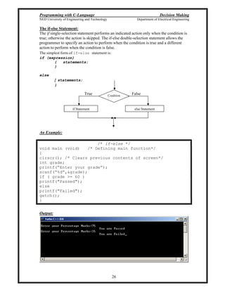 Programming with C-Language Decision Making
NED University of Engineering and Technology Department of Electrical Engineering
26
Condition
else Statementif Statement
FalseTrue
The if-else Statement:
The if single-selection statement performs an indicated action only when the condition is
true; otherwise the action is skipped. The if-else double-selection statement allows the
programmer to specify an action to perform when the condition is true and a different
action to perform when the condition is false.
The simplest form of if-else statement is:
if (expression)
{ statements;
}
else
{ statements;
}
An Example:
/* if-else */
void main (void) /* Defining main function*/
{
clrscr(); /* Clears previous contents of screen*/
int grade;
printf( Enter your grade );
scanf( %d ,&grade);
if ( grade >= 60 )
printf("Passed");
else
printf("Failed");
getch();
}
Output:
 